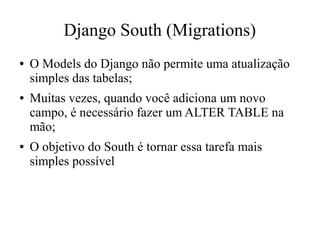 Django South (Migrations)
●

●

●

O Models do Django não permite uma atualização
simples das tabelas;
Muitas vezes, quando você adiciona um novo
campo, é necessário fazer um ALTER TABLE na
mão;
O objetivo do South é tornar essa tarefa mais
simples possível

 