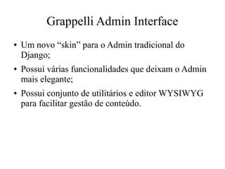 Grappelli Admin Interface
●

●

●

Um novo “skin” para o Admin tradicional do
Django;
Possui várias funcionalidades que deixam o Admin
mais elegante;
Possui conjunto de utilitários e editor WYSIWYG
para facilitar gestão de conteúdo.

 