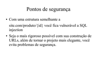 Pontos de segurança
●

Com uma estrutura semelhante a
site.com/produto/{id} você fica vulnerável a SQL
injection

●

Seja o mais rigoroso possível com sua construção de
URLs, além de tornar o projeto mais elegante, você
evita problemas de segurança.

 