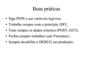 Boas práticas
●

Siga PEP8 e use variáveis legíveis;

●

Trabalhe sempre com o princípio DRY;

●

Trate sempre os dados externos (POST, GET);

●

Prefira sempre trabalhar com Virtualenv;

●

Sempre desabilite o DEBUG em produção;

 