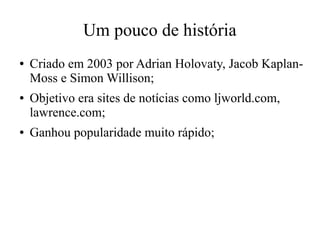 Um pouco de história
●

●

●

Criado em 2003 por Adrian Holovaty, Jacob KaplanMoss e Simon Willison;
Objetivo era sites de notícias como ljworld.com,
lawrence.com;
Ganhou popularidade muito rápido;

 