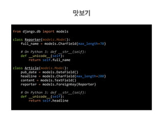 from django.db import models
class Reporter(models.Model):
full_name = models.CharField(max_length=70)
# On Python 3: def __str__(self):
def __unicode__(self):
return self.full_name
class Article(models.Model):
pub_date = models.DateField()
headline = models.CharField(max_length=200)
content = models.TextField()
reporter = models.ForeignKey(Reporter)
# On Python 3: def __str__(self):
def __unicode__(self):
return self.headline
맛보기
 