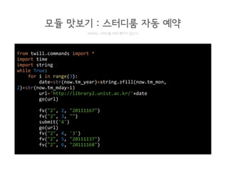 from twill.commands import *
import time
import string
while True:
for i in range(3):
date=str(now.tm_year)+string.zfill(now.tm_mon,
2)+str(now.tm_mday+i)
url='http://library2.unist.ac.kr/'+date
go(url)
fv("2", 2, "20111167")
fv("2", 3, "")
submit('4')
go(url)
fv("2", 4, '3')
fv("2", 5, "20111137")
fv("2", 6, "20111168")
모듈 맛보기 : 스터디룸 자동 예약
HeXA는 스터디룸 따위 뺏기지 않는다
 