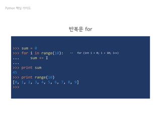 >>> sum = 0
>>> for i in range(10):
... sum += I
...
>>> print sum
45
>>> print range(10)
[0, 1, 2, 3, 4, 5, 6, 7, 8, 9]
>>>
Python 핵심 가이드
반복문 for
↔ for (int i = 0; i < 10; i++)
 