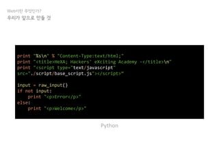 Web이란 무엇인가?
우리가 앞으로 만들 것
print "%sn" % "Content-Type:text/html;"
print "<title>HeXA; Hackers' eXciting Academy -</title>n"
print "<script type="text/javascript"
src="./script/base_script.js"></script>“
input = raw_input()
if not input:
print "<p>Error</p>"
else:
print "<p>Welcome</p>"
Python
 
