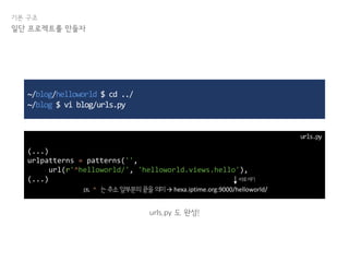 기본 구조
일단 프로젝트를 만들자
~/blog/helloworld $ cd ../
~/blog $ vi blog/urls.py
(...)
urlpatterns = patterns('',
url(r'^helloworld/', 'helloworld.views.hello'),
(...)
urls.py 도 완성!
urls.py
ps. ^ 는주소앞부분의끝을의미→ hexa.iptime.org:9000/helloworld/
바로여기
 