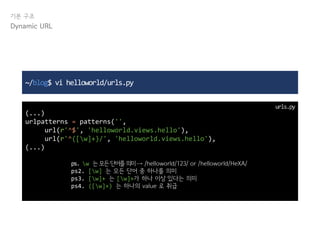 기본 구조
Dynamic URL
~/blog$ vi helloworld/urls.py
(...)
urlpatterns = patterns('',
url(r'^$', 'helloworld.views.hello'),
url(r'^([w]+)/', 'helloworld.views.hello'),
(...)
urls.py
ps. w 는모든단어를의미→ /helloworld/123/ or /helloworld/HeXA/
ps2. [w] 는 모든 단어 중 하나를 의미
ps3. [w]+ 는 [w]+가 하나 이상 있다는 의미
ps4. ([w]+) 는 하나의 value 로 취급
 