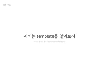 기본 구조
이제는 template를 알아보자
이정돈 ‘중학교 필수 영단어’에서 마스터 했겠지?
 