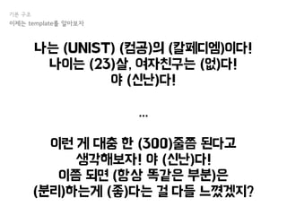 나는 (UNIST) (컴공)의 (칼페디엠)이다!
나이는 (23)살, 여자친구는 (없)다!
야 (신난)다!
...
이런 게 대충 한 (300)줄쯤 된다고
생각해보자! 야 (신난)다!
이쯤 되면 (항상 똑같은 부분)은
(분리)하는게 (좋)다는 걸 다들 느꼈겠지?
기본 구조
이제는 template를 알아보자
 