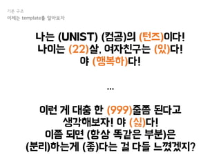 나는 (UNIST) (컴공)의 (턴즈)이다!
나이는 (22)살, 여자친구는 (있)다!
야 (행복하)다!
...
이런 게 대충 한 (999)줄쯤 된다고
생각해보자! 야 (싫)다!
이쯤 되면 (항상 똑같은 부분)은
(분리)하는게 (좋)다는 걸 다들 느꼈겠지?
기본 구조
이제는 template를 알아보자
 