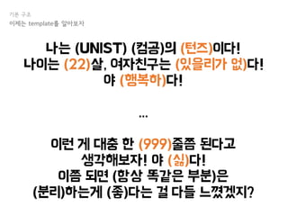 나는 (UNIST) (컴공)의 (턴즈)이다!
나이는 (22)살, 여자친구는 (있을리가 없)다!
야 (행복하)다!
...
이런 게 대충 한 (999)줄쯤 된다고
생각해보자! 야 (싫)다!
이쯤 되면 (항상 똑같은 부분)은
(분리)하는게 (좋)다는 걸 다들 느꼈겠지?
기본 구조
이제는 template를 알아보자
 
