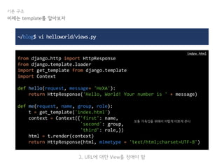 기본 구조
~/blog$ vi helloworld/views.py
from django.http import HttpResponse
from django.template.loader
import get_template from django.template
import Context
def hello(request, message= 'HeXA'):
return HttpResponse('Hello, World! Your number is ' + message)
def me(request, name, group, role):
t = get_template('index.html')
context = Context({'first': name,
'second': group,
'third': role,})
html = t.render(context)
return HttpResponse(html, mimetype = 'text/html;charset=UTF-8')
index.html
이제는 template를 알아보자
보통 가독성을 위해서 이렇게 이쁘게 쓴다
3. URL에 대한 View를 정애야 함
 