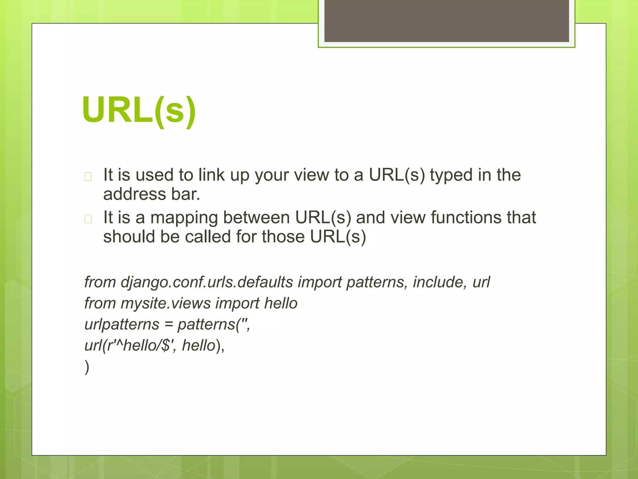 URL(s) 
 It is used to link up your view to a URL(s) typed in the 
address bar. 
 It is a mapping between URL(s) and view functions that 
should be called for those URL(s) 
from django.conf.urls.defaults import patterns, include, url 
from mysite.views import hello 
urlpatterns = patterns('', 
url(r'^hello/$', hello), 
) 
 