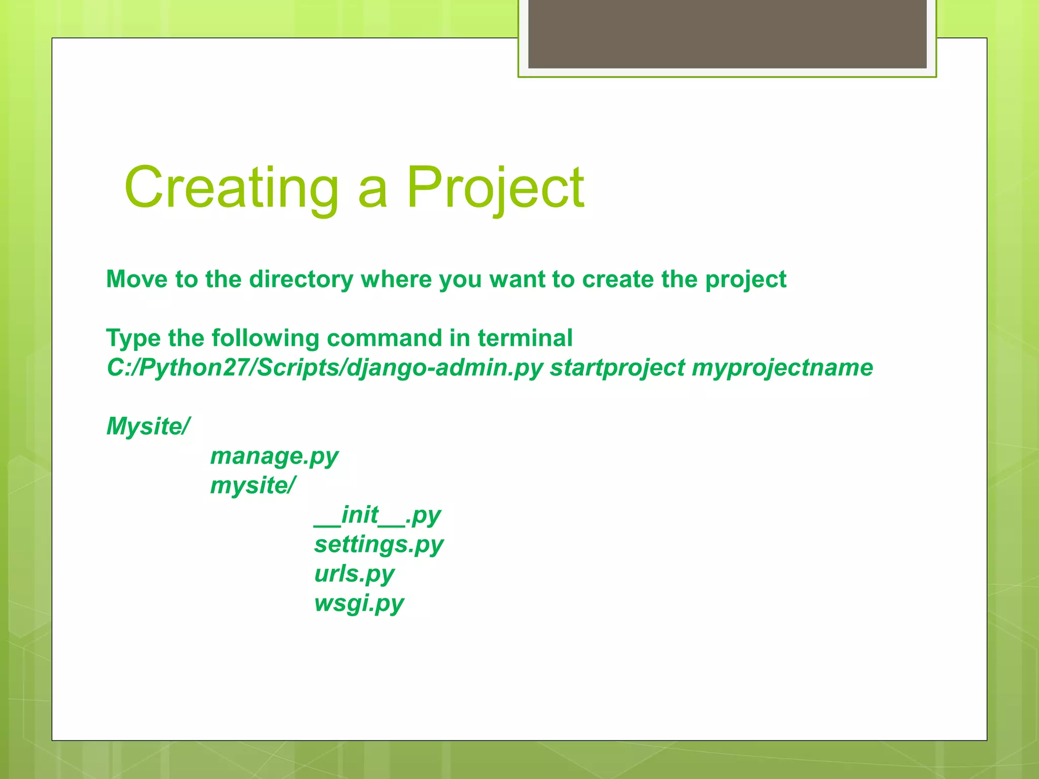 Creating a Project 
Move to the directory where you want to create the project 
Type the following command in terminal 
C:/Python27/Scripts/django-admin.py startproject myprojectname 
Mysite/ 
manage.py 
mysite/ 
__init__.py 
settings.py 
urls.py 
wsgi.py 
 