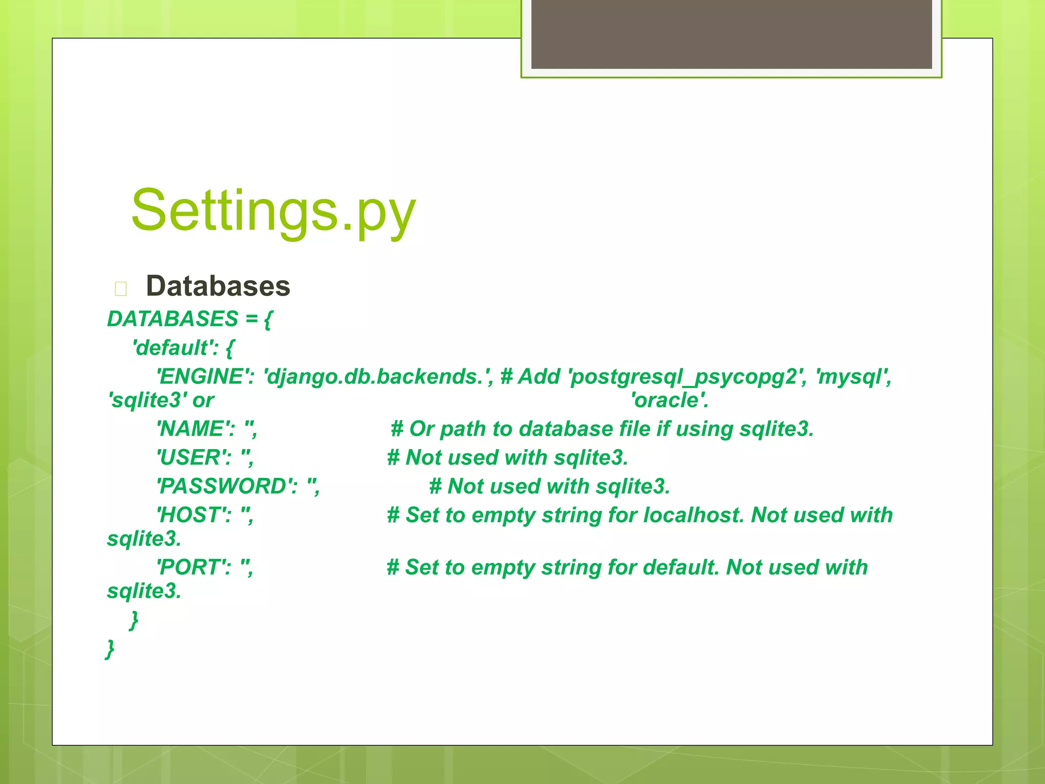 Settings.py 
 Databases 
DATABASES = { 
'default': { 
'ENGINE': 'django.db.backends.', # Add 'postgresql_psycopg2', 'mysql', 
'sqlite3' or 'oracle'. 
'NAME': '', # Or path to database file if using sqlite3. 
'USER': '', # Not used with sqlite3. 
'PASSWORD': '', # Not used with sqlite3. 
'HOST': '', # Set to empty string for localhost. Not used with 
sqlite3. 
'PORT': '', # Set to empty string for default. Not used with 
sqlite3. 
} 
} 
 