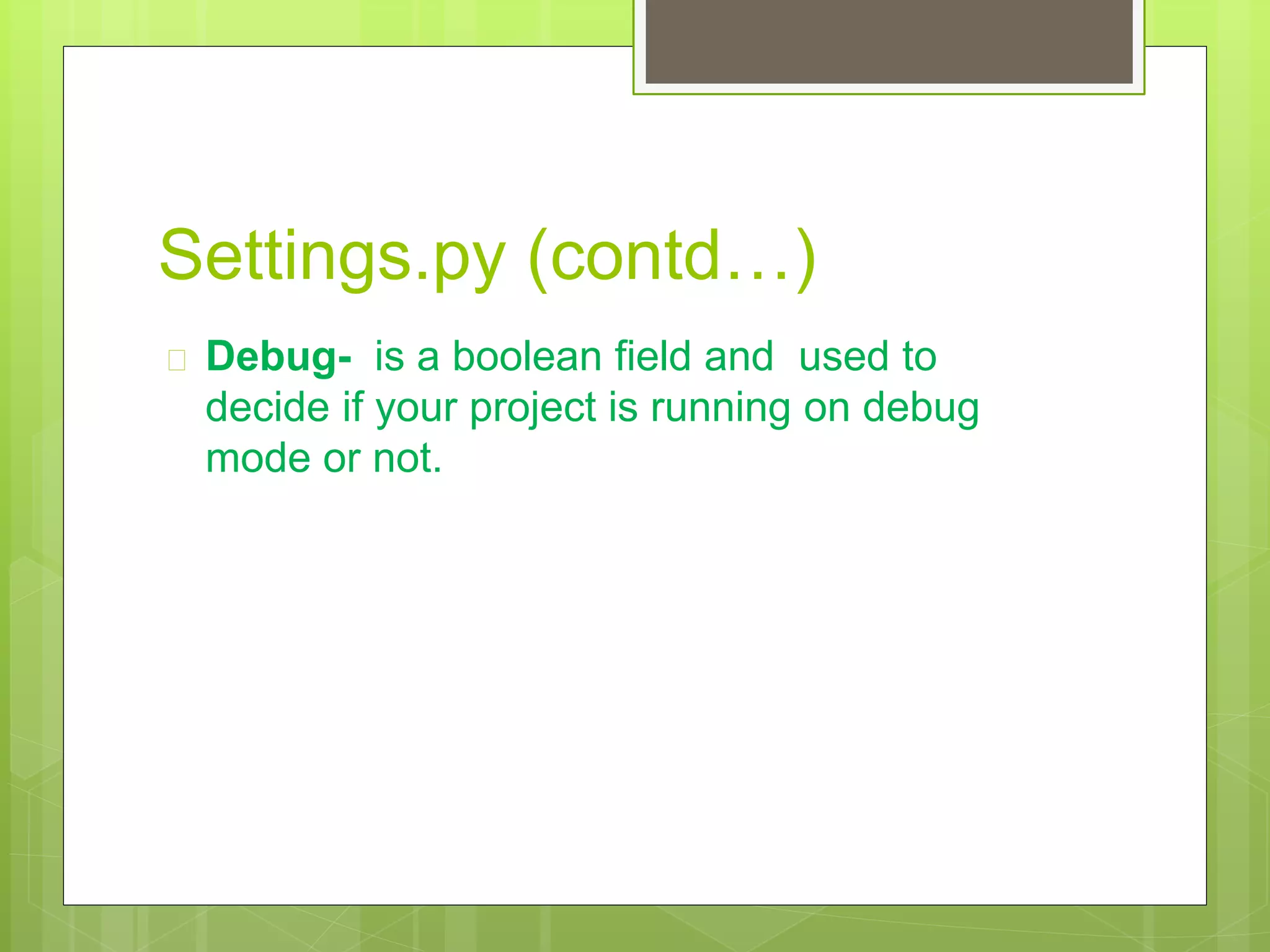 Settings.py (contd…) 
 Debug- is a boolean field and used to 
decide if your project is running on debug 
mode or not. 
 