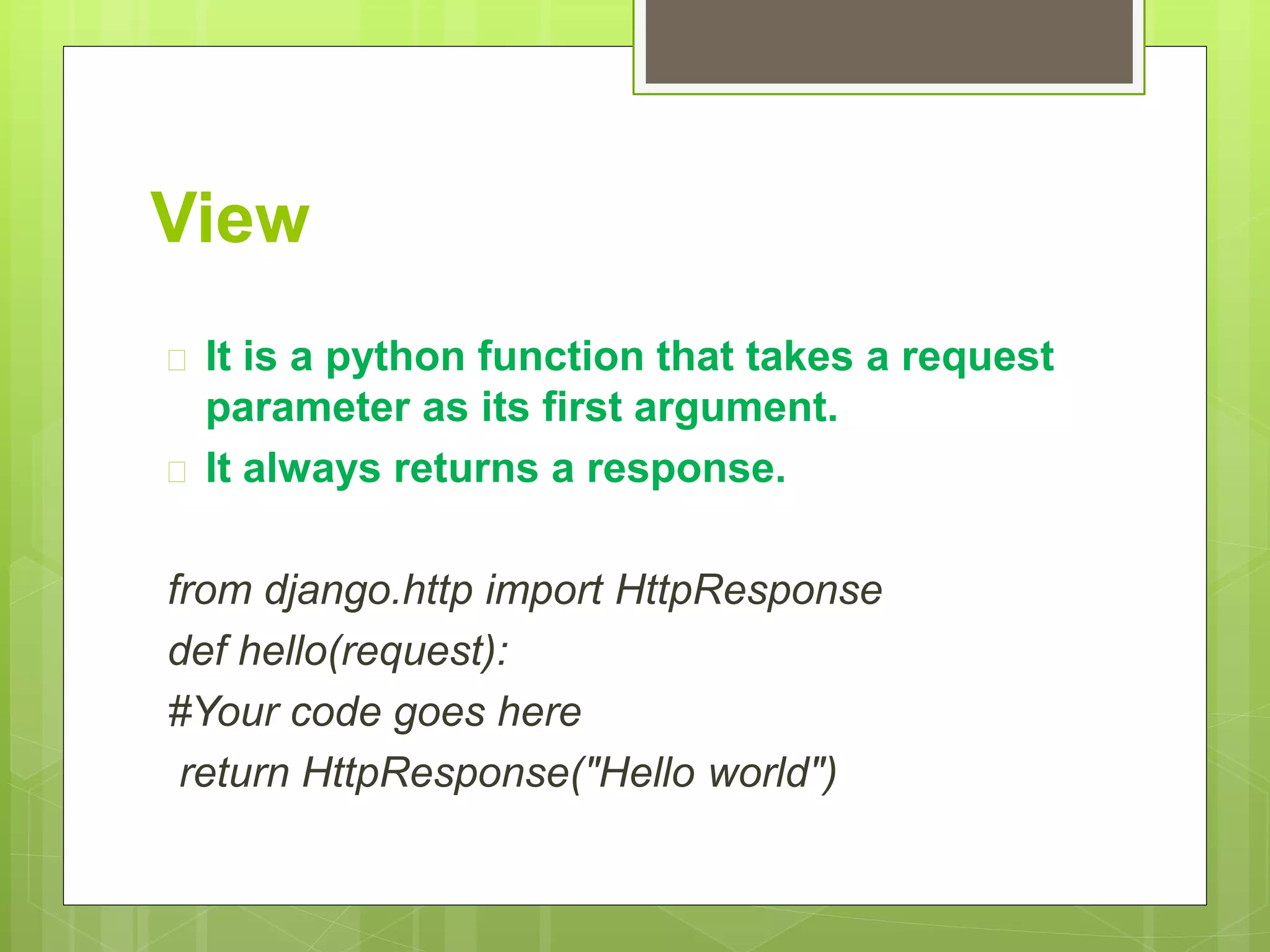 View 
 It is a python function that takes a request 
parameter as its first argument. 
 It always returns a response. 
from django.http import HttpResponse 
def hello(request): 
#Your code goes here 
return HttpResponse("Hello world") 
 