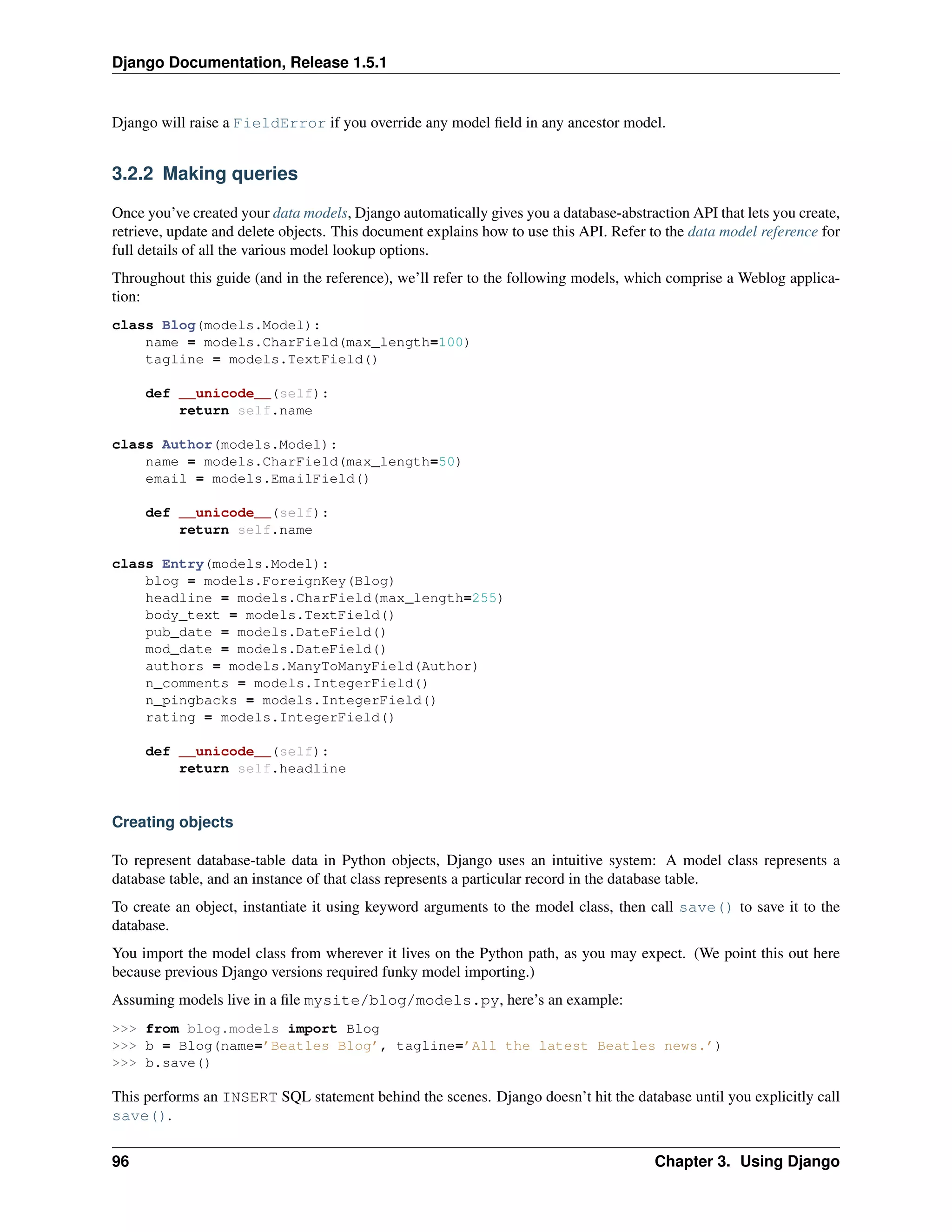 Django Documentation, Release 1.5.1 
Django will raise a FieldError if you override any model field in any ancestor model. 
3.2.2 Making queries 
Once you’ve created your data models, Django automatically gives you a database-abstraction API that lets you create, 
retrieve, update and delete objects. This document explains how to use this API. Refer to the data model reference for 
full details of all the various model lookup options. 
Throughout this guide (and in the reference), we’ll refer to the following models, which comprise a Weblog applica-tion: 
class Blog(models.Model): 
name = models.CharField(max_length=100) 
tagline = models.TextField() 
def __unicode__(self): 
return self.name 
class Author(models.Model): 
name = models.CharField(max_length=50) 
email = models.EmailField() 
def __unicode__(self): 
return self.name 
class Entry(models.Model): 
blog = models.ForeignKey(Blog) 
headline = models.CharField(max_length=255) 
body_text = models.TextField() 
pub_date = models.DateField() 
mod_date = models.DateField() 
authors = models.ManyToManyField(Author) 
n_comments = models.IntegerField() 
n_pingbacks = models.IntegerField() 
rating = models.IntegerField() 
def __unicode__(self): 
return self.headline 
Creating objects 
To represent database-table data in Python objects, Django uses an intuitive system: A model class represents a 
database table, and an instance of that class represents a particular record in the database table. 
To create an object, instantiate it using keyword arguments to the model class, then call save() to save it to the 
database. 
You import the model class from wherever it lives on the Python path, as you may expect. (We point this out here 
because previous Django versions required funky model importing.) 
Assuming models live in a file mysite/blog/models.py, here’s an example: 
>>> from blog.models import Blog 
>>> b = Blog(name=’Beatles Blog’, tagline=’All the latest Beatles news.’) 
>>> b.save() 
This performs an INSERT SQL statement behind the scenes. Django doesn’t hit the database until you explicitly call 
save(). 
96 Chapter 3. Using Django 
 