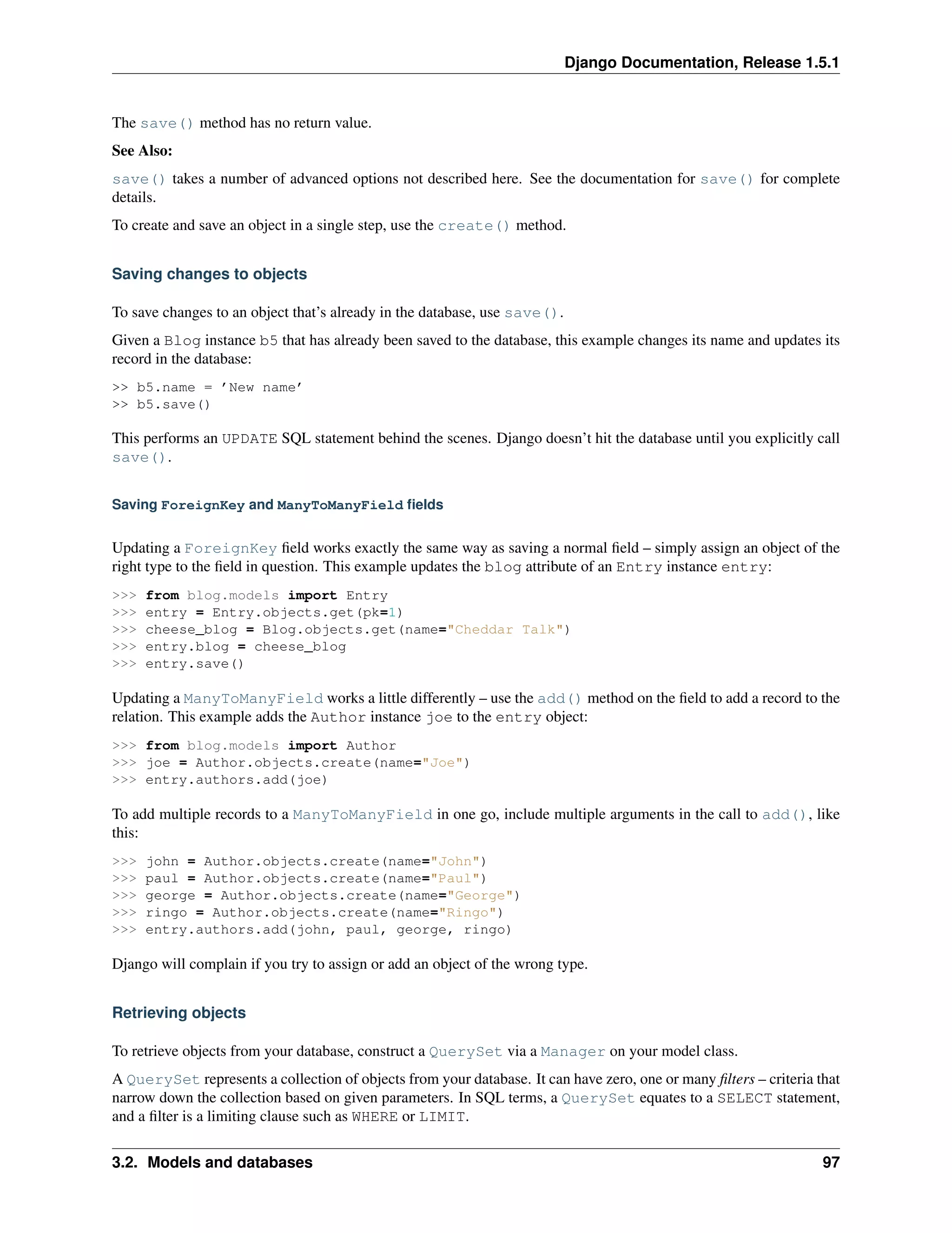 Django Documentation, Release 1.5.1 
The save() method has no return value. 
See Also: 
save() takes a number of advanced options not described here. See the documentation for save() for complete 
details. 
To create and save an object in a single step, use the create() method. 
Saving changes to objects 
To save changes to an object that’s already in the database, use save(). 
Given a Blog instance b5 that has already been saved to the database, this example changes its name and updates its 
record in the database: 
>> b5.name = ’New name’ 
>> b5.save() 
This performs an UPDATE SQL statement behind the scenes. Django doesn’t hit the database until you explicitly call 
save(). 
Saving ForeignKey and ManyToManyField fields 
Updating a ForeignKey field works exactly the same way as saving a normal field – simply assign an object of the 
right type to the field in question. This example updates the blog attribute of an Entry instance entry: 
>>> from blog.models import Entry 
>>> entry = Entry.objects.get(pk=1) 
>>> cheese_blog = Blog.objects.get(name="Cheddar Talk") 
>>> entry.blog = cheese_blog 
>>> entry.save() 
Updating a ManyToManyField works a little differently – use the add() method on the field to add a record to the 
relation. This example adds the Author instance joe to the entry object: 
>>> from blog.models import Author 
>>> joe = Author.objects.create(name="Joe") 
>>> entry.authors.add(joe) 
To add multiple records to a ManyToManyField in one go, include multiple arguments in the call to add(), like 
this: 
>>> john = Author.objects.create(name="John") 
>>> paul = Author.objects.create(name="Paul") 
>>> george = Author.objects.create(name="George") 
>>> ringo = Author.objects.create(name="Ringo") 
>>> entry.authors.add(john, paul, george, ringo) 
Django will complain if you try to assign or add an object of the wrong type. 
Retrieving objects 
To retrieve objects from your database, construct a QuerySet via a Manager on your model class. 
A QuerySet represents a collection of objects from your database. It can have zero, one or many filters – criteria that 
narrow down the collection based on given parameters. In SQL terms, a QuerySet equates to a SELECT statement, 
and a filter is a limiting clause such as WHERE or LIMIT. 
3.2. Models and databases 97 
 