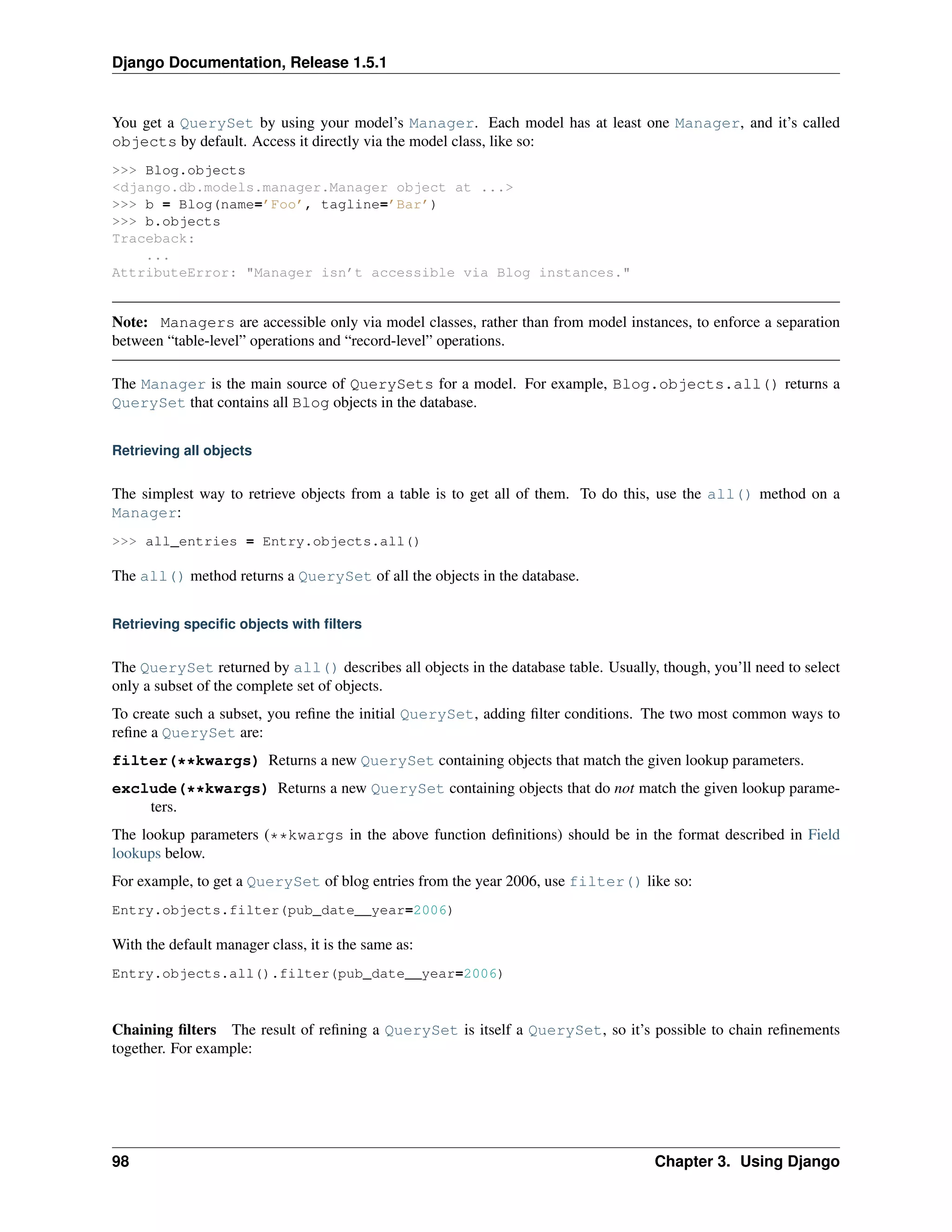 Django Documentation, Release 1.5.1 
You get a QuerySet by using your model’s Manager. Each model has at least one Manager, and it’s called 
objects by default. Access it directly via the model class, like so: 
>>> Blog.objects 
<django.db.models.manager.Manager object at ...> 
>>> b = Blog(name=’Foo’, tagline=’Bar’) 
>>> b.objects 
Traceback: 
... 
AttributeError: "Manager isn’t accessible via Blog instances." 
Note: Managers are accessible only via model classes, rather than from model instances, to enforce a separation 
between “table-level” operations and “record-level” operations. 
The Manager is the main source of QuerySets for a model. For example, Blog.objects.all() returns a 
QuerySet that contains all Blog objects in the database. 
Retrieving all objects 
The simplest way to retrieve objects from a table is to get all of them. To do this, use the all() method on a 
Manager: 
>>> all_entries = Entry.objects.all() 
The all() method returns a QuerySet of all the objects in the database. 
Retrieving specific objects with filters 
The QuerySet returned by all() describes all objects in the database table. Usually, though, you’ll need to select 
only a subset of the complete set of objects. 
To create such a subset, you refine the initial QuerySet, adding filter conditions. The two most common ways to 
refine a QuerySet are: 
filter(**kwargs) Returns a new QuerySet containing objects that match the given lookup parameters. 
exclude(**kwargs) Returns a new QuerySet containing objects that do not match the given lookup parame-ters. 
The lookup parameters (**kwargs in the above function definitions) should be in the format described in Field 
lookups below. 
For example, to get a QuerySet of blog entries from the year 2006, use filter() like so: 
Entry.objects.filter(pub_date__year=2006) 
With the default manager class, it is the same as: 
Entry.objects.all().filter(pub_date__year=2006) 
Chaining filters The result of refining a QuerySet is itself a QuerySet, so it’s possible to chain refinements 
together. For example: 
98 Chapter 3. Using Django 
 