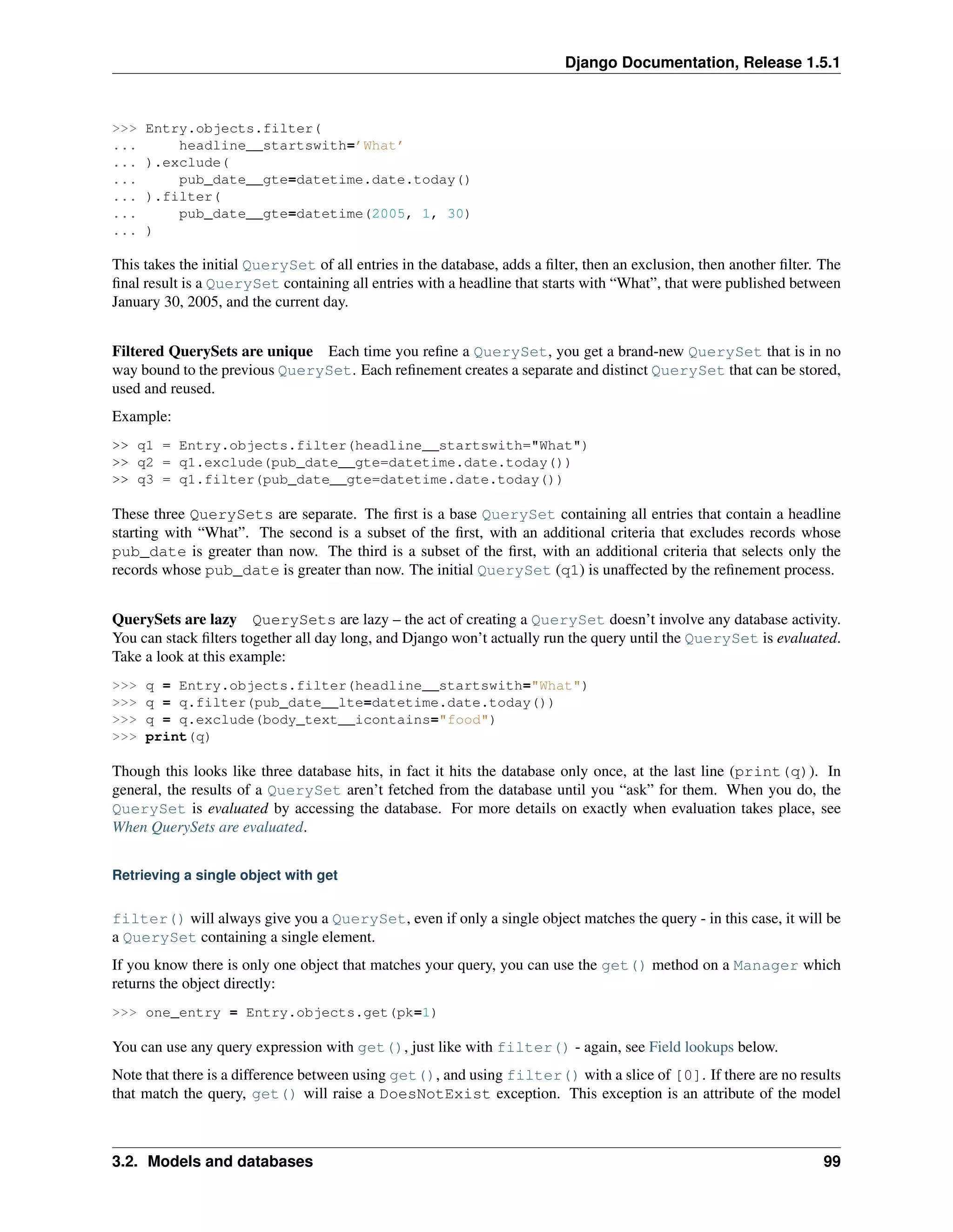 Django Documentation, Release 1.5.1 
>>> Entry.objects.filter( 
... headline__startswith=’What’ 
... ).exclude( 
... pub_date__gte=datetime.date.today() 
... ).filter( 
... pub_date__gte=datetime(2005, 1, 30) 
... ) 
This takes the initial QuerySet of all entries in the database, adds a filter, then an exclusion, then another filter. The 
final result is a QuerySet containing all entries with a headline that starts with “What”, that were published between 
January 30, 2005, and the current day. 
Filtered QuerySets are unique Each time you refine a QuerySet, you get a brand-new QuerySet that is in no 
way bound to the previous QuerySet. Each refinement creates a separate and distinct QuerySet that can be stored, 
used and reused. 
Example: 
>> q1 = Entry.objects.filter(headline__startswith="What") 
>> q2 = q1.exclude(pub_date__gte=datetime.date.today()) 
>> q3 = q1.filter(pub_date__gte=datetime.date.today()) 
These three QuerySets are separate. The first is a base QuerySet containing all entries that contain a headline 
starting with “What”. The second is a subset of the first, with an additional criteria that excludes records whose 
pub_date is greater than now. The third is a subset of the first, with an additional criteria that selects only the 
records whose pub_date is greater than now. The initial QuerySet (q1) is unaffected by the refinement process. 
QuerySets are lazy QuerySets are lazy – the act of creating a QuerySet doesn’t involve any database activity. 
You can stack filters together all day long, and Django won’t actually run the query until the QuerySet is evaluated. 
Take a look at this example: 
>>> q = Entry.objects.filter(headline__startswith="What") 
>>> q = q.filter(pub_date__lte=datetime.date.today()) 
>>> q = q.exclude(body_text__icontains="food") 
>>> print(q) 
Though this looks like three database hits, in fact it hits the database only once, at the last line (print(q)). In 
general, the results of a QuerySet aren’t fetched from the database until you “ask” for them. When you do, the 
QuerySet is evaluated by accessing the database. For more details on exactly when evaluation takes place, see 
When QuerySets are evaluated. 
Retrieving a single object with get 
filter() will always give you a QuerySet, even if only a single object matches the query - in this case, it will be 
a QuerySet containing a single element. 
If you know there is only one object that matches your query, you can use the get() method on a Manager which 
returns the object directly: 
>>> one_entry = Entry.objects.get(pk=1) 
You can use any query expression with get(), just like with filter() - again, see Field lookups below. 
Note that there is a difference between using get(), and using filter() with a slice of [0]. If there are no results 
that match the query, get() will raise a DoesNotExist exception. This exception is an attribute of the model 
3.2. Models and databases 99 
 