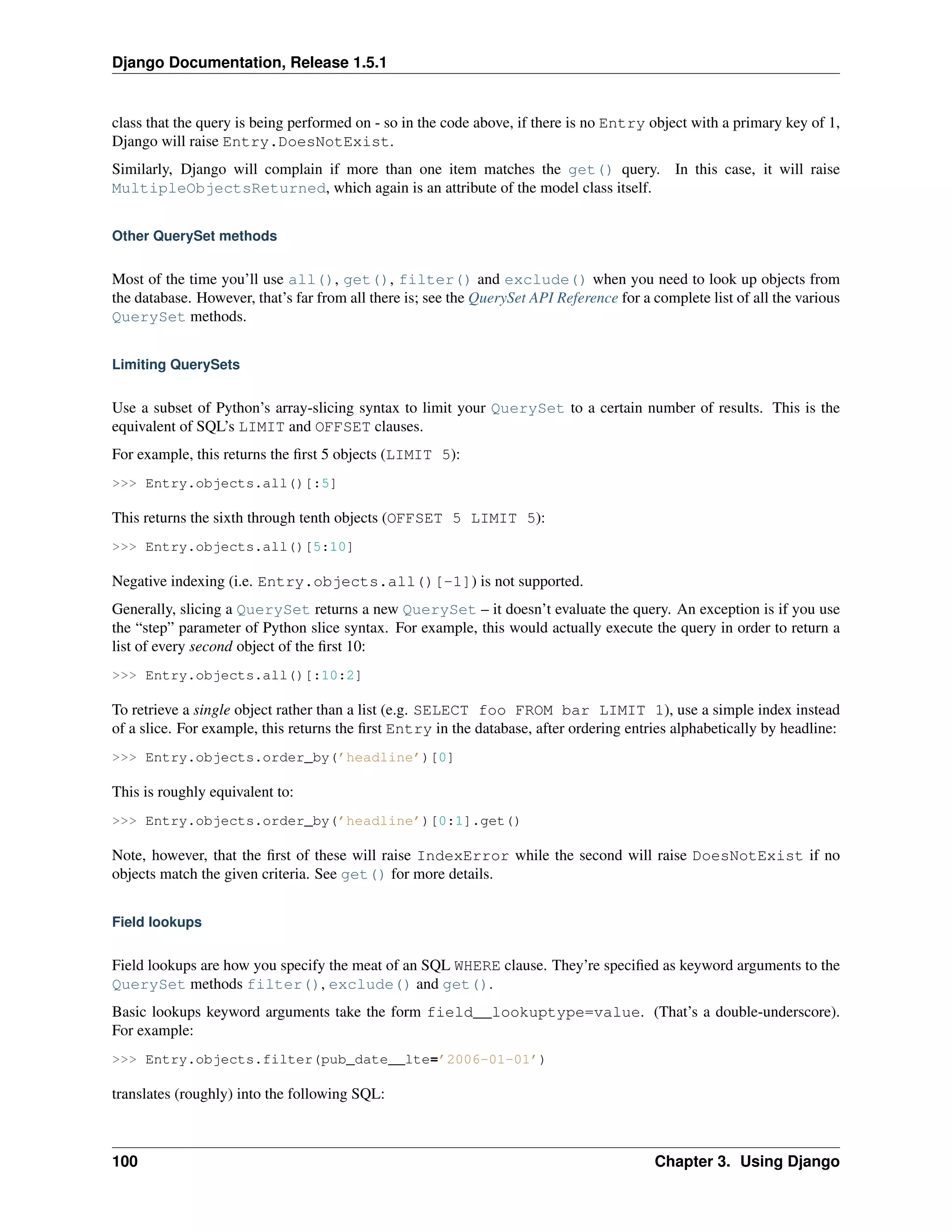 Django Documentation, Release 1.5.1 
class that the query is being performed on - so in the code above, if there is no Entry object with a primary key of 1, 
Django will raise Entry.DoesNotExist. 
Similarly, Django will complain if more than one item matches the get() query. In this case, it will raise 
MultipleObjectsReturned, which again is an attribute of the model class itself. 
Other QuerySet methods 
Most of the time you’ll use all(), get(), filter() and exclude() when you need to look up objects from 
the database. However, that’s far from all there is; see the QuerySet API Reference for a complete list of all the various 
QuerySet methods. 
Limiting QuerySets 
Use a subset of Python’s array-slicing syntax to limit your QuerySet to a certain number of results. This is the 
equivalent of SQL’s LIMIT and OFFSET clauses. 
For example, this returns the first 5 objects (LIMIT 5): 
>>> Entry.objects.all()[:5] 
This returns the sixth through tenth objects (OFFSET 5 LIMIT 5): 
>>> Entry.objects.all()[5:10] 
Negative indexing (i.e. Entry.objects.all()[-1]) is not supported. 
Generally, slicing a QuerySet returns a new QuerySet – it doesn’t evaluate the query. An exception is if you use 
the “step” parameter of Python slice syntax. For example, this would actually execute the query in order to return a 
list of every second object of the first 10: 
>>> Entry.objects.all()[:10:2] 
To retrieve a single object rather than a list (e.g. SELECT foo FROM bar LIMIT 1), use a simple index instead 
of a slice. For example, this returns the first Entry in the database, after ordering entries alphabetically by headline: 
>>> Entry.objects.order_by(’headline’)[0] 
This is roughly equivalent to: 
>>> Entry.objects.order_by(’headline’)[0:1].get() 
Note, however, that the first of these will raise IndexError while the second will raise DoesNotExist if no 
objects match the given criteria. See get() for more details. 
Field lookups 
Field lookups are how you specify the meat of an SQL WHERE clause. They’re specified as keyword arguments to the 
QuerySet methods filter(), exclude() and get(). 
Basic lookups keyword arguments take the form field__lookuptype=value. (That’s a double-underscore). 
For example: 
>>> Entry.objects.filter(pub_date__lte=’2006-01-01’) 
translates (roughly) into the following SQL: 
100 Chapter 3. Using Django 
 