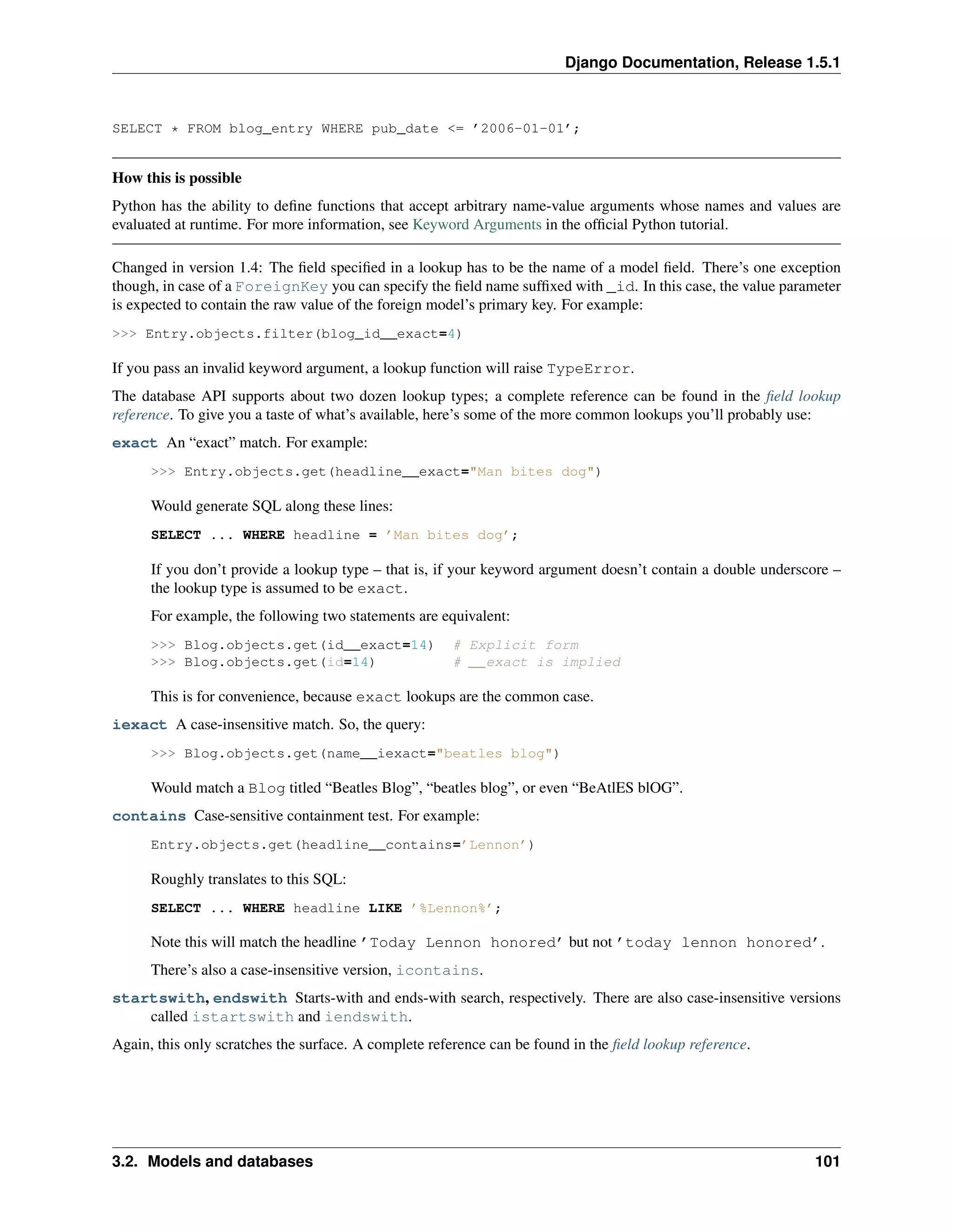 Django Documentation, Release 1.5.1 
SELECT * FROM blog_entry WHERE pub_date <= ’2006-01-01’; 
How this is possible 
Python has the ability to define functions that accept arbitrary name-value arguments whose names and values are 
evaluated at runtime. For more information, see Keyword Arguments in the official Python tutorial. 
Changed in version 1.4: The field specified in a lookup has to be the name of a model field. There’s one exception 
though, in case of a ForeignKey you can specify the field name suffixed with _id. In this case, the value parameter 
is expected to contain the raw value of the foreign model’s primary key. For example: 
>>> Entry.objects.filter(blog_id__exact=4) 
If you pass an invalid keyword argument, a lookup function will raise TypeError. 
The database API supports about two dozen lookup types; a complete reference can be found in the field lookup 
reference. To give you a taste of what’s available, here’s some of the more common lookups you’ll probably use: 
exact An “exact” match. For example: 
>>> Entry.objects.get(headline__exact="Man bites dog") 
Would generate SQL along these lines: 
SELECT ... WHERE headline = ’Man bites dog’; 
If you don’t provide a lookup type – that is, if your keyword argument doesn’t contain a double underscore – 
the lookup type is assumed to be exact. 
For example, the following two statements are equivalent: 
>>> Blog.objects.get(id__exact=14) # Explicit form 
>>> Blog.objects.get(id=14) # __exact is implied 
This is for convenience, because exact lookups are the common case. 
iexact A case-insensitive match. So, the query: 
>>> Blog.objects.get(name__iexact="beatles blog") 
Would match a Blog titled “Beatles Blog”, “beatles blog”, or even “BeAtlES blOG”. 
contains Case-sensitive containment test. For example: 
Entry.objects.get(headline__contains=’Lennon’) 
Roughly translates to this SQL: 
SELECT ... WHERE headline LIKE ’%Lennon%’; 
Note this will match the headline ’Today Lennon honored’ but not ’today lennon honored’. 
There’s also a case-insensitive version, icontains. 
startswith, endswith Starts-with and ends-with search, respectively. There are also case-insensitive versions 
called istartswith and iendswith. 
Again, this only scratches the surface. A complete reference can be found in the field lookup reference. 
3.2. Models and databases 101 
 