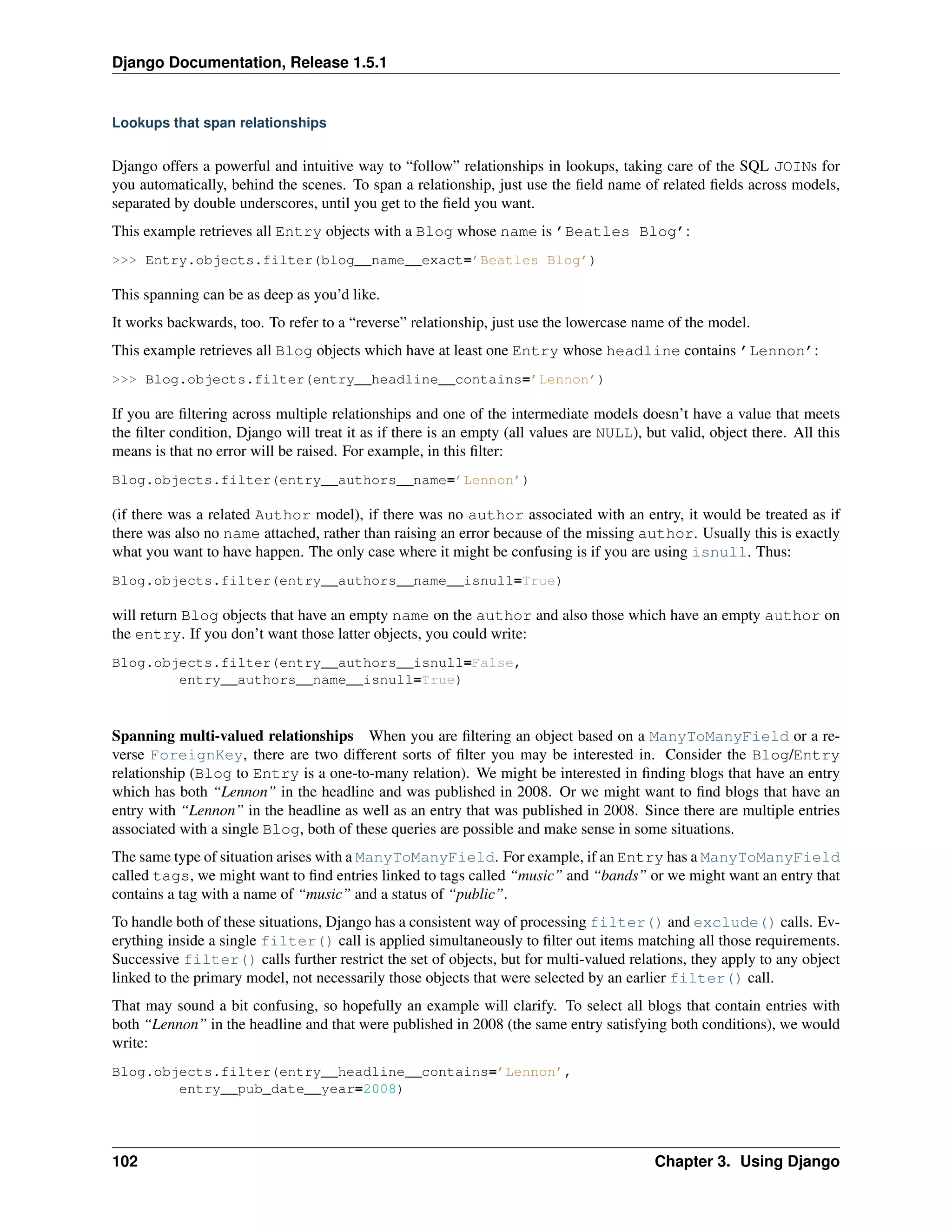 Django Documentation, Release 1.5.1 
Lookups that span relationships 
Django offers a powerful and intuitive way to “follow” relationships in lookups, taking care of the SQL JOINs for 
you automatically, behind the scenes. To span a relationship, just use the field name of related fields across models, 
separated by double underscores, until you get to the field you want. 
This example retrieves all Entry objects with a Blog whose name is ’Beatles Blog’: 
>>> Entry.objects.filter(blog__name__exact=’Beatles Blog’) 
This spanning can be as deep as you’d like. 
It works backwards, too. To refer to a “reverse” relationship, just use the lowercase name of the model. 
This example retrieves all Blog objects which have at least one Entry whose headline contains ’Lennon’: 
>>> Blog.objects.filter(entry__headline__contains=’Lennon’) 
If you are filtering across multiple relationships and one of the intermediate models doesn’t have a value that meets 
the filter condition, Django will treat it as if there is an empty (all values are NULL), but valid, object there. All this 
means is that no error will be raised. For example, in this filter: 
Blog.objects.filter(entry__authors__name=’Lennon’) 
(if there was a related Author model), if there was no author associated with an entry, it would be treated as if 
there was also no name attached, rather than raising an error because of the missing author. Usually this is exactly 
what you want to have happen. The only case where it might be confusing is if you are using isnull. Thus: 
Blog.objects.filter(entry__authors__name__isnull=True) 
will return Blog objects that have an empty name on the author and also those which have an empty author on 
the entry. If you don’t want those latter objects, you could write: 
Blog.objects.filter(entry__authors__isnull=False, 
entry__authors__name__isnull=True) 
Spanning multi-valued relationships When you are filtering an object based on a ManyToManyField or a re-verse 
ForeignKey, there are two different sorts of filter you may be interested in. Consider the Blog/Entry 
relationship (Blog to Entry is a one-to-many relation). We might be interested in finding blogs that have an entry 
which has both “Lennon” in the headline and was published in 2008. Or we might want to find blogs that have an 
entry with “Lennon” in the headline as well as an entry that was published in 2008. Since there are multiple entries 
associated with a single Blog, both of these queries are possible and make sense in some situations. 
The same type of situation arises with a ManyToManyField. For example, if an Entry has a ManyToManyField 
called tags, we might want to find entries linked to tags called “music” and “bands” or we might want an entry that 
contains a tag with a name of “music” and a status of “public”. 
To handle both of these situations, Django has a consistent way of processing filter() and exclude() calls. Ev-erything 
inside a single filter() call is applied simultaneously to filter out items matching all those requirements. 
Successive filter() calls further restrict the set of objects, but for multi-valued relations, they apply to any object 
linked to the primary model, not necessarily those objects that were selected by an earlier filter() call. 
That may sound a bit confusing, so hopefully an example will clarify. To select all blogs that contain entries with 
both “Lennon” in the headline and that were published in 2008 (the same entry satisfying both conditions), we would 
write: 
Blog.objects.filter(entry__headline__contains=’Lennon’, 
entry__pub_date__year=2008) 
102 Chapter 3. Using Django 
 