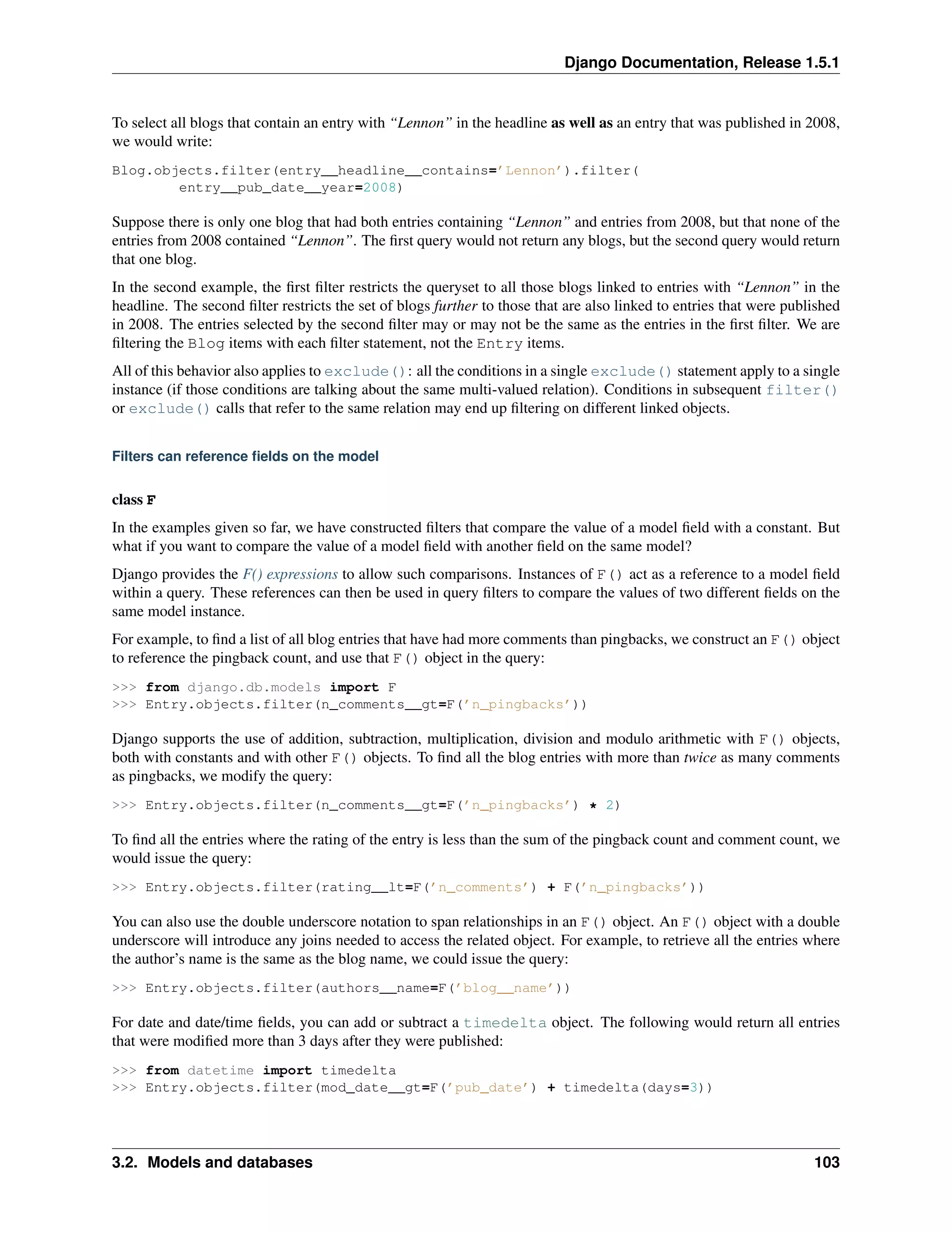 Django Documentation, Release 1.5.1 
To select all blogs that contain an entry with “Lennon” in the headline as well as an entry that was published in 2008, 
we would write: 
Blog.objects.filter(entry__headline__contains=’Lennon’).filter( 
entry__pub_date__year=2008) 
Suppose there is only one blog that had both entries containing “Lennon” and entries from 2008, but that none of the 
entries from 2008 contained “Lennon”. The first query would not return any blogs, but the second query would return 
that one blog. 
In the second example, the first filter restricts the queryset to all those blogs linked to entries with “Lennon” in the 
headline. The second filter restricts the set of blogs further to those that are also linked to entries that were published 
in 2008. The entries selected by the second filter may or may not be the same as the entries in the first filter. We are 
filtering the Blog items with each filter statement, not the Entry items. 
All of this behavior also applies to exclude(): all the conditions in a single exclude() statement apply to a single 
instance (if those conditions are talking about the same multi-valued relation). Conditions in subsequent filter() 
or exclude() calls that refer to the same relation may end up filtering on different linked objects. 
Filters can reference fields on the model 
class F 
In the examples given so far, we have constructed filters that compare the value of a model field with a constant. But 
what if you want to compare the value of a model field with another field on the same model? 
Django provides the F() expressions to allow such comparisons. Instances of F() act as a reference to a model field 
within a query. These references can then be used in query filters to compare the values of two different fields on the 
same model instance. 
For example, to find a list of all blog entries that have had more comments than pingbacks, we construct an F() object 
to reference the pingback count, and use that F() object in the query: 
>>> from django.db.models import F 
>>> Entry.objects.filter(n_comments__gt=F(’n_pingbacks’)) 
Django supports the use of addition, subtraction, multiplication, division and modulo arithmetic with F() objects, 
both with constants and with other F() objects. To find all the blog entries with more than twice as many comments 
as pingbacks, we modify the query: 
>>> Entry.objects.filter(n_comments__gt=F(’n_pingbacks’) * 2) 
To find all the entries where the rating of the entry is less than the sum of the pingback count and comment count, we 
would issue the query: 
>>> Entry.objects.filter(rating__lt=F(’n_comments’) + F(’n_pingbacks’)) 
You can also use the double underscore notation to span relationships in an F() object. An F() object with a double 
underscore will introduce any joins needed to access the related object. For example, to retrieve all the entries where 
the author’s name is the same as the blog name, we could issue the query: 
>>> Entry.objects.filter(authors__name=F(’blog__name’)) 
For date and date/time fields, you can add or subtract a timedelta object. The following would return all entries 
that were modified more than 3 days after they were published: 
>>> from datetime import timedelta 
>>> Entry.objects.filter(mod_date__gt=F(’pub_date’) + timedelta(days=3)) 
3.2. Models and databases 103 
 