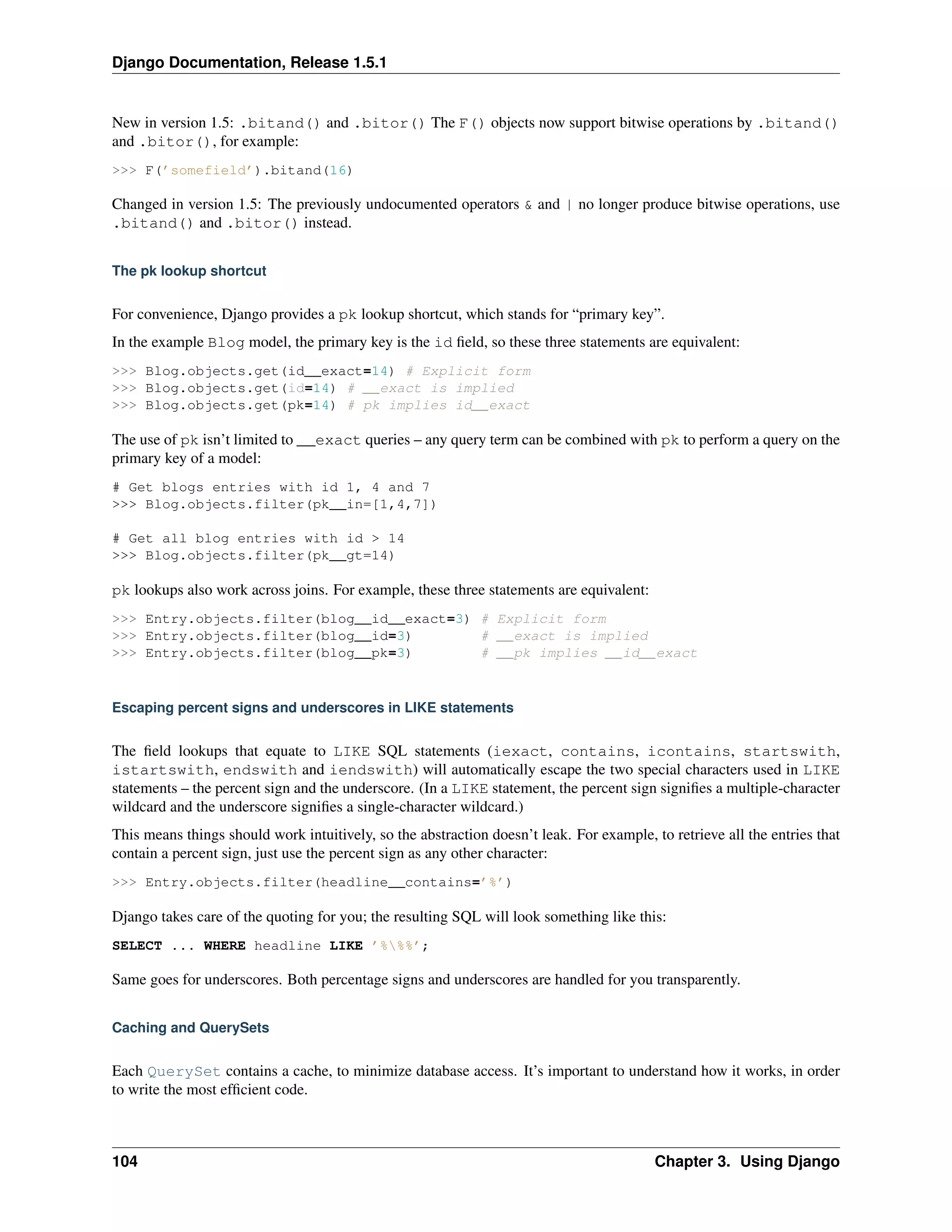 Django Documentation, Release 1.5.1 
New in version 1.5: .bitand() and .bitor() The F() objects now support bitwise operations by .bitand() 
and .bitor(), for example: 
>>> F(’somefield’).bitand(16) 
Changed in version 1.5: The previously undocumented operators & and | no longer produce bitwise operations, use 
.bitand() and .bitor() instead. 
The pk lookup shortcut 
For convenience, Django provides a pk lookup shortcut, which stands for “primary key”. 
In the example Blog model, the primary key is the id field, so these three statements are equivalent: 
>>> Blog.objects.get(id__exact=14) # Explicit form 
>>> Blog.objects.get(id=14) # __exact is implied 
>>> Blog.objects.get(pk=14) # pk implies id__exact 
The use of pk isn’t limited to __exact queries – any query term can be combined with pk to perform a query on the 
primary key of a model: 
# Get blogs entries with id 1, 4 and 7 
>>> Blog.objects.filter(pk__in=[1,4,7]) 
# Get all blog entries with id > 14 
>>> Blog.objects.filter(pk__gt=14) 
pk lookups also work across joins. For example, these three statements are equivalent: 
>>> Entry.objects.filter(blog__id__exact=3) # Explicit form 
>>> Entry.objects.filter(blog__id=3) # __exact is implied 
>>> Entry.objects.filter(blog__pk=3) # __pk implies __id__exact 
Escaping percent signs and underscores in LIKE statements 
The field lookups that equate to LIKE SQL statements (iexact, contains, icontains, startswith, 
istartswith, endswith and iendswith) will automatically escape the two special characters used in LIKE 
statements – the percent sign and the underscore. (In a LIKE statement, the percent sign signifies a multiple-character 
wildcard and the underscore signifies a single-character wildcard.) 
This means things should work intuitively, so the abstraction doesn’t leak. For example, to retrieve all the entries that 
contain a percent sign, just use the percent sign as any other character: 
>>> Entry.objects.filter(headline__contains=’%’) 
Django takes care of the quoting for you; the resulting SQL will look something like this: 
SELECT ... WHERE headline LIKE ’%%%’; 
Same goes for underscores. Both percentage signs and underscores are handled for you transparently. 
Caching and QuerySets 
Each QuerySet contains a cache, to minimize database access. It’s important to understand how it works, in order 
to write the most efficient code. 
104 Chapter 3. Using Django 
 