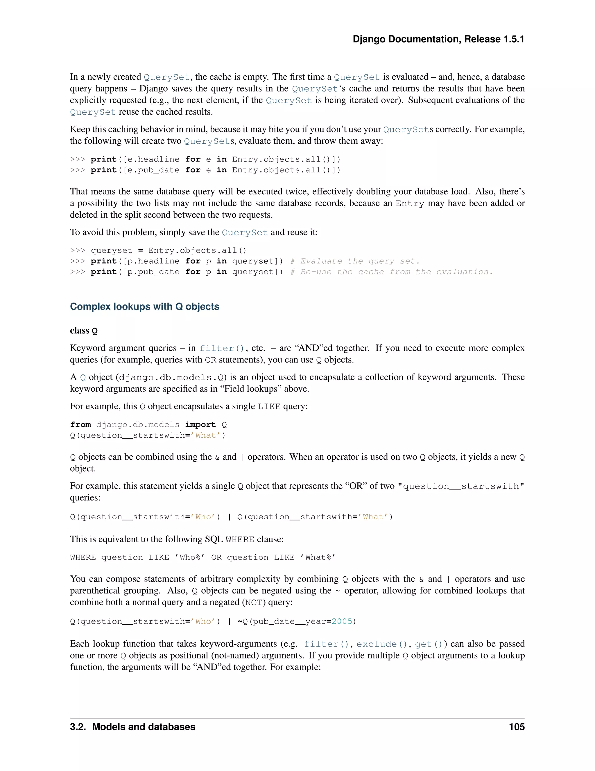 Django Documentation, Release 1.5.1 
In a newly created QuerySet, the cache is empty. The first time a QuerySet is evaluated – and, hence, a database 
query happens – Django saves the query results in the QuerySet‘s cache and returns the results that have been 
explicitly requested (e.g., the next element, if the QuerySet is being iterated over). Subsequent evaluations of the 
QuerySet reuse the cached results. 
Keep this caching behavior in mind, because it may bite you if you don’t use your QuerySets correctly. For example, 
the following will create two QuerySets, evaluate them, and throw them away: 
>>> print([e.headline for e in Entry.objects.all()]) 
>>> print([e.pub_date for e in Entry.objects.all()]) 
That means the same database query will be executed twice, effectively doubling your database load. Also, there’s 
a possibility the two lists may not include the same database records, because an Entry may have been added or 
deleted in the split second between the two requests. 
To avoid this problem, simply save the QuerySet and reuse it: 
>>> queryset = Entry.objects.all() 
>>> print([p.headline for p in queryset]) # Evaluate the query set. 
>>> print([p.pub_date for p in queryset]) # Re-use the cache from the evaluation. 
Complex lookups with Q objects 
class Q 
Keyword argument queries – in filter(), etc. – are “AND”ed together. If you need to execute more complex 
queries (for example, queries with OR statements), you can use Q objects. 
A Q object (django.db.models.Q) is an object used to encapsulate a collection of keyword arguments. These 
keyword arguments are specified as in “Field lookups” above. 
For example, this Q object encapsulates a single LIKE query: 
from django.db.models import Q 
Q(question__startswith=’What’) 
Q objects can be combined using the & and | operators. When an operator is used on two Q objects, it yields a new Q 
object. 
For example, this statement yields a single Q object that represents the “OR” of two "question__startswith" 
queries: 
Q(question__startswith=’Who’) | Q(question__startswith=’What’) 
This is equivalent to the following SQL WHERE clause: 
WHERE question LIKE ’Who%’ OR question LIKE ’What%’ 
You can compose statements of arbitrary complexity by combining Q objects with the & and | operators and use 
parenthetical grouping. Also, Q objects can be negated using the ~ operator, allowing for combined lookups that 
combine both a normal query and a negated (NOT) query: 
Q(question__startswith=’Who’) | ~Q(pub_date__year=2005) 
Each lookup function that takes keyword-arguments (e.g. filter(), exclude(), get()) can also be passed 
one or more Q objects as positional (not-named) arguments. If you provide multiple Q object arguments to a lookup 
function, the arguments will be “AND”ed together. For example: 
3.2. Models and databases 105 
 