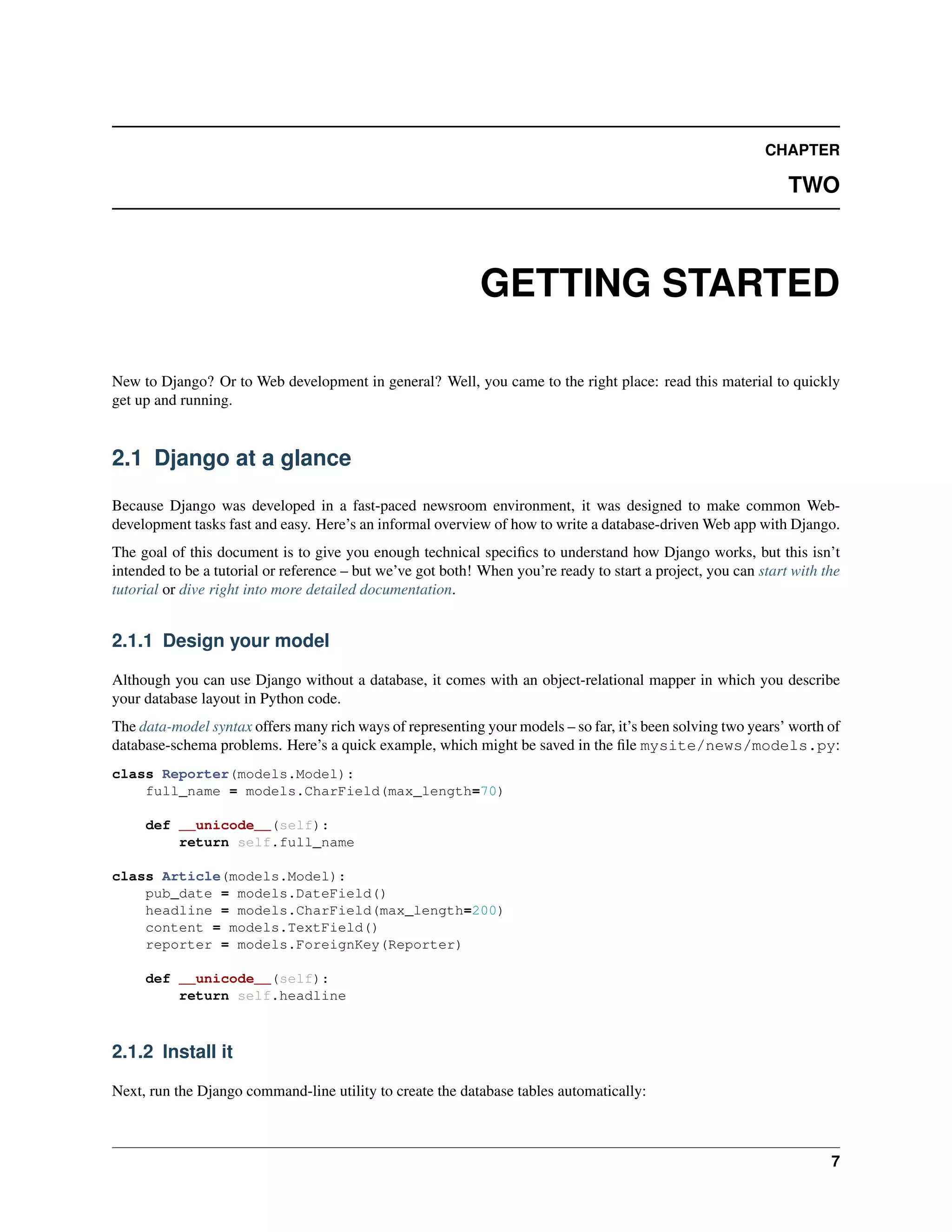 CHAPTER 
TWO 
GETTING STARTED 
New to Django? Or to Web development in general? Well, you came to the right place: read this material to quickly 
get up and running. 
2.1 Django at a glance 
Because Django was developed in a fast-paced newsroom environment, it was designed to make common Web-development 
tasks fast and easy. Here’s an informal overview of how to write a database-drivenWeb app with Django. 
The goal of this document is to give you enough technical specifics to understand how Django works, but this isn’t 
intended to be a tutorial or reference – but we’ve got both! When you’re ready to start a project, you can start with the 
tutorial or dive right into more detailed documentation. 
2.1.1 Design your model 
Although you can use Django without a database, it comes with an object-relational mapper in which you describe 
your database layout in Python code. 
The data-model syntax offers many rich ways of representing your models – so far, it’s been solving two years’ worth of 
database-schema problems. Here’s a quick example, which might be saved in the file mysite/news/models.py: 
class Reporter(models.Model): 
full_name = models.CharField(max_length=70) 
def __unicode__(self): 
return self.full_name 
class Article(models.Model): 
pub_date = models.DateField() 
headline = models.CharField(max_length=200) 
content = models.TextField() 
reporter = models.ForeignKey(Reporter) 
def __unicode__(self): 
return self.headline 
2.1.2 Install it 
Next, run the Django command-line utility to create the database tables automatically: 
7 
 