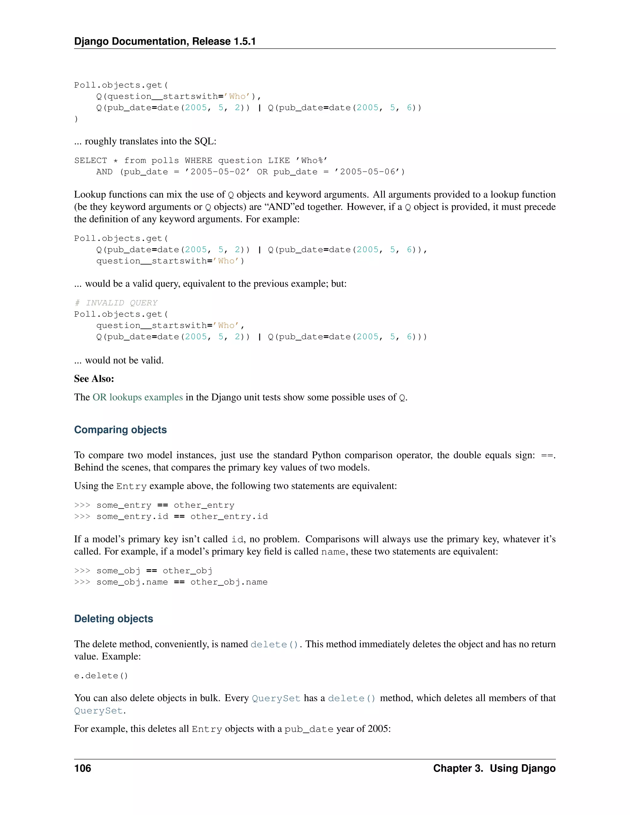 Django Documentation, Release 1.5.1 
Poll.objects.get( 
Q(question__startswith=’Who’), 
Q(pub_date=date(2005, 5, 2)) | Q(pub_date=date(2005, 5, 6)) 
) 
... roughly translates into the SQL: 
SELECT * from polls WHERE question LIKE ’Who%’ 
AND (pub_date = ’2005-05-02’ OR pub_date = ’2005-05-06’) 
Lookup functions can mix the use of Q objects and keyword arguments. All arguments provided to a lookup function 
(be they keyword arguments or Q objects) are “AND”ed together. However, if a Q object is provided, it must precede 
the definition of any keyword arguments. For example: 
Poll.objects.get( 
Q(pub_date=date(2005, 5, 2)) | Q(pub_date=date(2005, 5, 6)), 
question__startswith=’Who’) 
... would be a valid query, equivalent to the previous example; but: 
# INVALID QUERY 
Poll.objects.get( 
question__startswith=’Who’, 
Q(pub_date=date(2005, 5, 2)) | Q(pub_date=date(2005, 5, 6))) 
... would not be valid. 
See Also: 
The OR lookups examples in the Django unit tests show some possible uses of Q. 
Comparing objects 
To compare two model instances, just use the standard Python comparison operator, the double equals sign: ==. 
Behind the scenes, that compares the primary key values of two models. 
Using the Entry example above, the following two statements are equivalent: 
>>> some_entry == other_entry 
>>> some_entry.id == other_entry.id 
If a model’s primary key isn’t called id, no problem. Comparisons will always use the primary key, whatever it’s 
called. For example, if a model’s primary key field is called name, these two statements are equivalent: 
>>> some_obj == other_obj 
>>> some_obj.name == other_obj.name 
Deleting objects 
The delete method, conveniently, is named delete(). This method immediately deletes the object and has no return 
value. Example: 
e.delete() 
You can also delete objects in bulk. Every QuerySet has a delete() method, which deletes all members of that 
QuerySet. 
For example, this deletes all Entry objects with a pub_date year of 2005: 
106 Chapter 3. Using Django 
 
