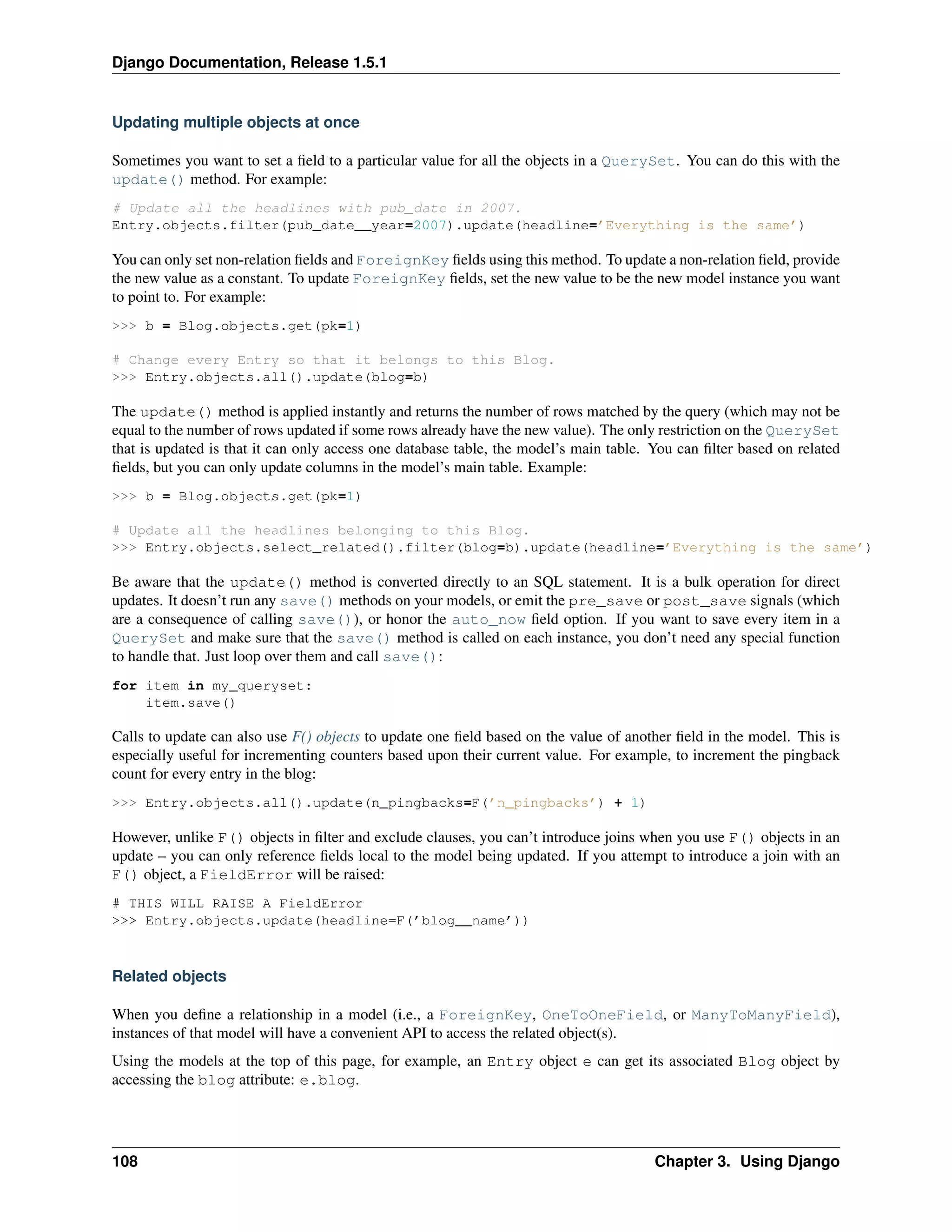 Django Documentation, Release 1.5.1 
Updating multiple objects at once 
Sometimes you want to set a field to a particular value for all the objects in a QuerySet. You can do this with the 
update() method. For example: 
# Update all the headlines with pub_date in 2007. 
Entry.objects.filter(pub_date__year=2007).update(headline=’Everything is the same’) 
You can only set non-relation fields and ForeignKey fields using this method. To update a non-relation field, provide 
the new value as a constant. To update ForeignKey fields, set the new value to be the new model instance you want 
to point to. For example: 
>>> b = Blog.objects.get(pk=1) 
# Change every Entry so that it belongs to this Blog. 
>>> Entry.objects.all().update(blog=b) 
The update() method is applied instantly and returns the number of rows matched by the query (which may not be 
equal to the number of rows updated if some rows already have the new value). The only restriction on the QuerySet 
that is updated is that it can only access one database table, the model’s main table. You can filter based on related 
fields, but you can only update columns in the model’s main table. Example: 
>>> b = Blog.objects.get(pk=1) 
# Update all the headlines belonging to this Blog. 
>>> Entry.objects.select_related().filter(blog=b).update(headline=’Everything is the same’) 
Be aware that the update() method is converted directly to an SQL statement. It is a bulk operation for direct 
updates. It doesn’t run any save() methods on your models, or emit the pre_save or post_save signals (which 
are a consequence of calling save()), or honor the auto_now field option. If you want to save every item in a 
QuerySet and make sure that the save() method is called on each instance, you don’t need any special function 
to handle that. Just loop over them and call save(): 
for item in my_queryset: 
item.save() 
Calls to update can also use F() objects to update one field based on the value of another field in the model. This is 
especially useful for incrementing counters based upon their current value. For example, to increment the pingback 
count for every entry in the blog: 
>>> Entry.objects.all().update(n_pingbacks=F(’n_pingbacks’) + 1) 
However, unlike F() objects in filter and exclude clauses, you can’t introduce joins when you use F() objects in an 
update – you can only reference fields local to the model being updated. If you attempt to introduce a join with an 
F() object, a FieldError will be raised: 
# THIS WILL RAISE A FieldError 
>>> Entry.objects.update(headline=F(’blog__name’)) 
Related objects 
When you define a relationship in a model (i.e., a ForeignKey, OneToOneField, or ManyToManyField), 
instances of that model will have a convenient API to access the related object(s). 
Using the models at the top of this page, for example, an Entry object e can get its associated Blog object by 
accessing the blog attribute: e.blog. 
108 Chapter 3. Using Django 
 