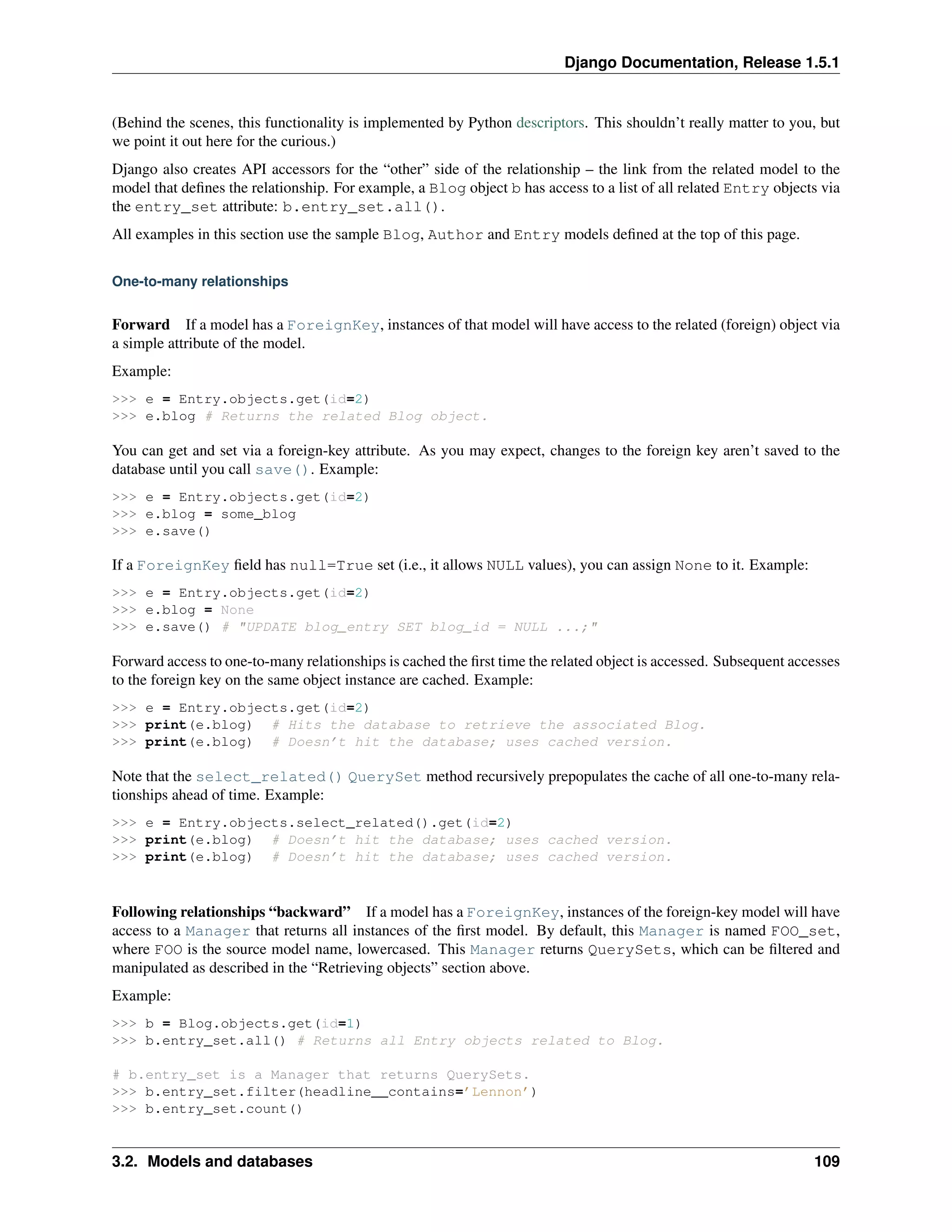 Django Documentation, Release 1.5.1 
(Behind the scenes, this functionality is implemented by Python descriptors. This shouldn’t really matter to you, but 
we point it out here for the curious.) 
Django also creates API accessors for the “other” side of the relationship – the link from the related model to the 
model that defines the relationship. For example, a Blog object b has access to a list of all related Entry objects via 
the entry_set attribute: b.entry_set.all(). 
All examples in this section use the sample Blog, Author and Entry models defined at the top of this page. 
One-to-many relationships 
Forward If a model has a ForeignKey, instances of that model will have access to the related (foreign) object via 
a simple attribute of the model. 
Example: 
>>> e = Entry.objects.get(id=2) 
>>> e.blog # Returns the related Blog object. 
You can get and set via a foreign-key attribute. As you may expect, changes to the foreign key aren’t saved to the 
database until you call save(). Example: 
>>> e = Entry.objects.get(id=2) 
>>> e.blog = some_blog 
>>> e.save() 
If a ForeignKey field has null=True set (i.e., it allows NULL values), you can assign None to it. Example: 
>>> e = Entry.objects.get(id=2) 
>>> e.blog = None 
>>> e.save() # "UPDATE blog_entry SET blog_id = NULL ...;" 
Forward access to one-to-many relationships is cached the first time the related object is accessed. Subsequent accesses 
to the foreign key on the same object instance are cached. Example: 
>>> e = Entry.objects.get(id=2) 
>>> print(e.blog) # Hits the database to retrieve the associated Blog. 
>>> print(e.blog) # Doesn’t hit the database; uses cached version. 
Note that the select_related() QuerySet method recursively prepopulates the cache of all one-to-many rela-tionships 
ahead of time. Example: 
>>> e = Entry.objects.select_related().get(id=2) 
>>> print(e.blog) # Doesn’t hit the database; uses cached version. 
>>> print(e.blog) # Doesn’t hit the database; uses cached version. 
Following relationships “backward” If a model has a ForeignKey, instances of the foreign-key model will have 
access to a Manager that returns all instances of the first model. By default, this Manager is named FOO_set, 
where FOO is the source model name, lowercased. This Manager returns QuerySets, which can be filtered and 
manipulated as described in the “Retrieving objects” section above. 
Example: 
>>> b = Blog.objects.get(id=1) 
>>> b.entry_set.all() # Returns all Entry objects related to Blog. 
# b.entry_set is a Manager that returns QuerySets. 
>>> b.entry_set.filter(headline__contains=’Lennon’) 
>>> b.entry_set.count() 
3.2. Models and databases 109 
 