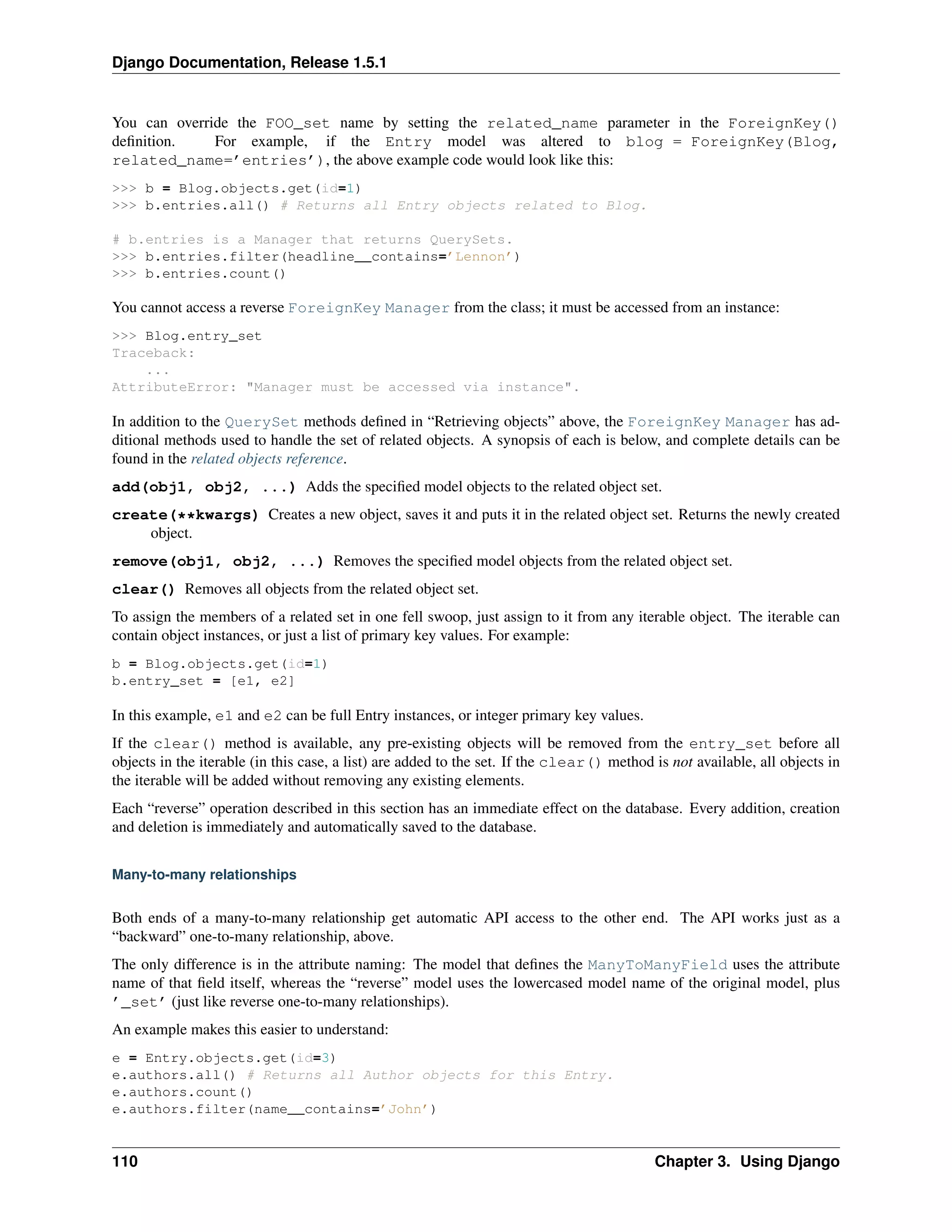 Django Documentation, Release 1.5.1 
You can override the FOO_set name by setting the related_name parameter in the ForeignKey() 
definition. For example, if the Entry model was altered to blog = ForeignKey(Blog, 
related_name=’entries’), the above example code would look like this: 
>>> b = Blog.objects.get(id=1) 
>>> b.entries.all() # Returns all Entry objects related to Blog. 
# b.entries is a Manager that returns QuerySets. 
>>> b.entries.filter(headline__contains=’Lennon’) 
>>> b.entries.count() 
You cannot access a reverse ForeignKey Manager from the class; it must be accessed from an instance: 
>>> Blog.entry_set 
Traceback: 
... 
AttributeError: "Manager must be accessed via instance". 
In addition to the QuerySet methods defined in “Retrieving objects” above, the ForeignKey Manager has ad-ditional 
methods used to handle the set of related objects. A synopsis of each is below, and complete details can be 
found in the related objects reference. 
add(obj1, obj2, ...) Adds the specified model objects to the related object set. 
create(**kwargs) Creates a new object, saves it and puts it in the related object set. Returns the newly created 
object. 
remove(obj1, obj2, ...) Removes the specified model objects from the related object set. 
clear() Removes all objects from the related object set. 
To assign the members of a related set in one fell swoop, just assign to it from any iterable object. The iterable can 
contain object instances, or just a list of primary key values. For example: 
b = Blog.objects.get(id=1) 
b.entry_set = [e1, e2] 
In this example, e1 and e2 can be full Entry instances, or integer primary key values. 
If the clear() method is available, any pre-existing objects will be removed from the entry_set before all 
objects in the iterable (in this case, a list) are added to the set. If the clear() method is not available, all objects in 
the iterable will be added without removing any existing elements. 
Each “reverse” operation described in this section has an immediate effect on the database. Every addition, creation 
and deletion is immediately and automatically saved to the database. 
Many-to-many relationships 
Both ends of a many-to-many relationship get automatic API access to the other end. The API works just as a 
“backward” one-to-many relationship, above. 
The only difference is in the attribute naming: The model that defines the ManyToManyField uses the attribute 
name of that field itself, whereas the “reverse” model uses the lowercased model name of the original model, plus 
’_set’ (just like reverse one-to-many relationships). 
An example makes this easier to understand: 
e = Entry.objects.get(id=3) 
e.authors.all() # Returns all Author objects for this Entry. 
e.authors.count() 
e.authors.filter(name__contains=’John’) 
110 Chapter 3. Using Django 
 