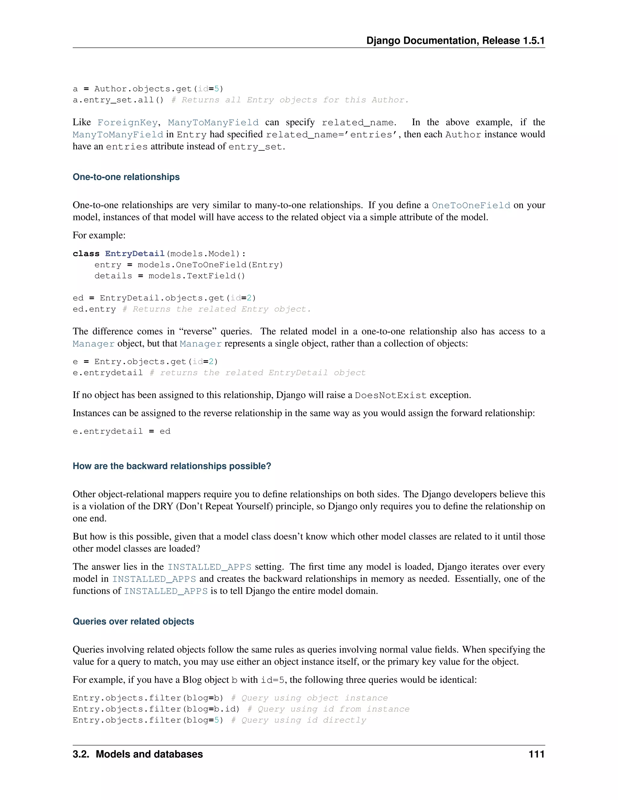 Django Documentation, Release 1.5.1 
a = Author.objects.get(id=5) 
a.entry_set.all() # Returns all Entry objects for this Author. 
Like ForeignKey, ManyToManyField can specify related_name. In the above example, if the 
ManyToManyField in Entry had specified related_name=’entries’, then each Author instance would 
have an entries attribute instead of entry_set. 
One-to-one relationships 
One-to-one relationships are very similar to many-to-one relationships. If you define a OneToOneField on your 
model, instances of that model will have access to the related object via a simple attribute of the model. 
For example: 
class EntryDetail(models.Model): 
entry = models.OneToOneField(Entry) 
details = models.TextField() 
ed = EntryDetail.objects.get(id=2) 
ed.entry # Returns the related Entry object. 
The difference comes in “reverse” queries. The related model in a one-to-one relationship also has access to a 
Manager object, but that Manager represents a single object, rather than a collection of objects: 
e = Entry.objects.get(id=2) 
e.entrydetail # returns the related EntryDetail object 
If no object has been assigned to this relationship, Django will raise a DoesNotExist exception. 
Instances can be assigned to the reverse relationship in the same way as you would assign the forward relationship: 
e.entrydetail = ed 
How are the backward relationships possible? 
Other object-relational mappers require you to define relationships on both sides. The Django developers believe this 
is a violation of the DRY (Don’t Repeat Yourself) principle, so Django only requires you to define the relationship on 
one end. 
But how is this possible, given that a model class doesn’t know which other model classes are related to it until those 
other model classes are loaded? 
The answer lies in the INSTALLED_APPS setting. The first time any model is loaded, Django iterates over every 
model in INSTALLED_APPS and creates the backward relationships in memory as needed. Essentially, one of the 
functions of INSTALLED_APPS is to tell Django the entire model domain. 
Queries over related objects 
Queries involving related objects follow the same rules as queries involving normal value fields. When specifying the 
value for a query to match, you may use either an object instance itself, or the primary key value for the object. 
For example, if you have a Blog object b with id=5, the following three queries would be identical: 
Entry.objects.filter(blog=b) # Query using object instance 
Entry.objects.filter(blog=b.id) # Query using id from instance 
Entry.objects.filter(blog=5) # Query using id directly 
3.2. Models and databases 111 
 