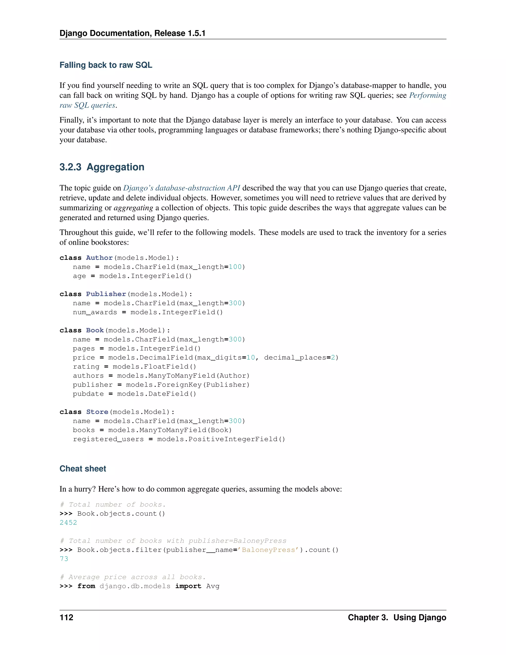 Django Documentation, Release 1.5.1 
Falling back to raw SQL 
If you find yourself needing to write an SQL query that is too complex for Django’s database-mapper to handle, you 
can fall back on writing SQL by hand. Django has a couple of options for writing raw SQL queries; see Performing 
raw SQL queries. 
Finally, it’s important to note that the Django database layer is merely an interface to your database. You can access 
your database via other tools, programming languages or database frameworks; there’s nothing Django-specific about 
your database. 
3.2.3 Aggregation 
The topic guide on Django’s database-abstraction API described the way that you can use Django queries that create, 
retrieve, update and delete individual objects. However, sometimes you will need to retrieve values that are derived by 
summarizing or aggregating a collection of objects. This topic guide describes the ways that aggregate values can be 
generated and returned using Django queries. 
Throughout this guide, we’ll refer to the following models. These models are used to track the inventory for a series 
of online bookstores: 
class Author(models.Model): 
name = models.CharField(max_length=100) 
age = models.IntegerField() 
class Publisher(models.Model): 
name = models.CharField(max_length=300) 
num_awards = models.IntegerField() 
class Book(models.Model): 
name = models.CharField(max_length=300) 
pages = models.IntegerField() 
price = models.DecimalField(max_digits=10, decimal_places=2) 
rating = models.FloatField() 
authors = models.ManyToManyField(Author) 
publisher = models.ForeignKey(Publisher) 
pubdate = models.DateField() 
class Store(models.Model): 
name = models.CharField(max_length=300) 
books = models.ManyToManyField(Book) 
registered_users = models.PositiveIntegerField() 
Cheat sheet 
In a hurry? Here’s how to do common aggregate queries, assuming the models above: 
# Total number of books. 
>>> Book.objects.count() 
2452 
# Total number of books with publisher=BaloneyPress 
>>> Book.objects.filter(publisher__name=’BaloneyPress’).count() 
73 
# Average price across all books. 
>>> from django.db.models import Avg 
112 Chapter 3. Using Django 
 