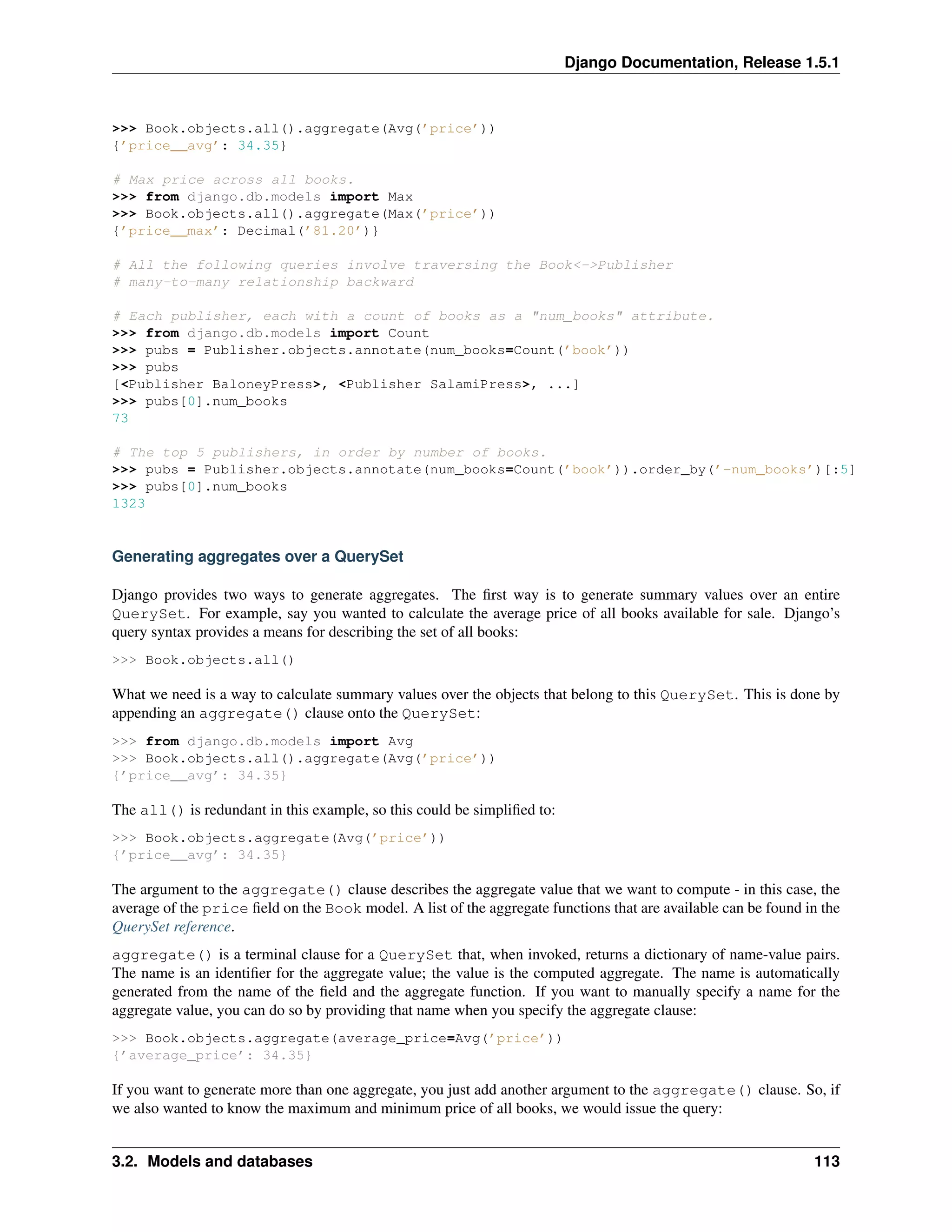 Django Documentation, Release 1.5.1 
>>> Book.objects.all().aggregate(Avg(’price’)) 
{’price__avg’: 34.35} 
# Max price across all books. 
>>> from django.db.models import Max 
>>> Book.objects.all().aggregate(Max(’price’)) 
{’price__max’: Decimal(’81.20’)} 
# All the following queries involve traversing the Book<->Publisher 
# many-to-many relationship backward 
# Each publisher, each with a count of books as a "num_books" attribute. 
>>> from django.db.models import Count 
>>> pubs = Publisher.objects.annotate(num_books=Count(’book’)) 
>>> pubs 
[<Publisher BaloneyPress>, <Publisher SalamiPress>, ...] 
>>> pubs[0].num_books 
73 
# The top 5 publishers, in order by number of books. 
>>> pubs = Publisher.objects.annotate(num_books=Count(’book’)).order_by(’-num_books’)[:5] 
>>> pubs[0].num_books 
1323 
Generating aggregates over a QuerySet 
Django provides two ways to generate aggregates. The first way is to generate summary values over an entire 
QuerySet. For example, say you wanted to calculate the average price of all books available for sale. Django’s 
query syntax provides a means for describing the set of all books: 
>>> Book.objects.all() 
What we need is a way to calculate summary values over the objects that belong to this QuerySet. This is done by 
appending an aggregate() clause onto the QuerySet: 
>>> from django.db.models import Avg 
>>> Book.objects.all().aggregate(Avg(’price’)) 
{’price__avg’: 34.35} 
The all() is redundant in this example, so this could be simplified to: 
>>> Book.objects.aggregate(Avg(’price’)) 
{’price__avg’: 34.35} 
The argument to the aggregate() clause describes the aggregate value that we want to compute - in this case, the 
average of the price field on the Book model. A list of the aggregate functions that are available can be found in the 
QuerySet reference. 
aggregate() is a terminal clause for a QuerySet that, when invoked, returns a dictionary of name-value pairs. 
The name is an identifier for the aggregate value; the value is the computed aggregate. The name is automatically 
generated from the name of the field and the aggregate function. If you want to manually specify a name for the 
aggregate value, you can do so by providing that name when you specify the aggregate clause: 
>>> Book.objects.aggregate(average_price=Avg(’price’)) 
{’average_price’: 34.35} 
If you want to generate more than one aggregate, you just add another argument to the aggregate() clause. So, if 
we also wanted to know the maximum and minimum price of all books, we would issue the query: 
3.2. Models and databases 113 
 