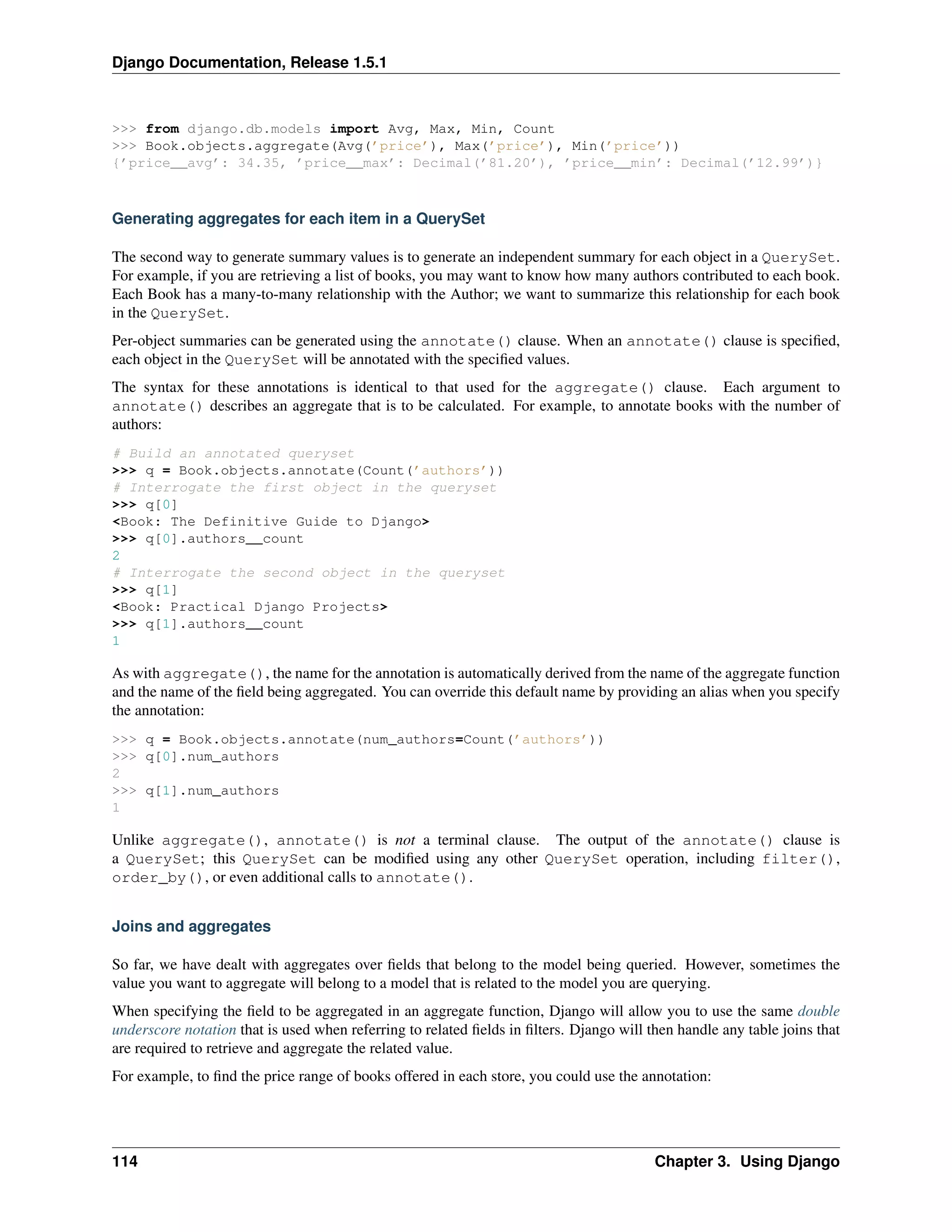 Django Documentation, Release 1.5.1 
>>> from django.db.models import Avg, Max, Min, Count 
>>> Book.objects.aggregate(Avg(’price’), Max(’price’), Min(’price’)) 
{’price__avg’: 34.35, ’price__max’: Decimal(’81.20’), ’price__min’: Decimal(’12.99’)} 
Generating aggregates for each item in a QuerySet 
The second way to generate summary values is to generate an independent summary for each object in a QuerySet. 
For example, if you are retrieving a list of books, you may want to know how many authors contributed to each book. 
Each Book has a many-to-many relationship with the Author; we want to summarize this relationship for each book 
in the QuerySet. 
Per-object summaries can be generated using the annotate() clause. When an annotate() clause is specified, 
each object in the QuerySet will be annotated with the specified values. 
The syntax for these annotations is identical to that used for the aggregate() clause. Each argument to 
annotate() describes an aggregate that is to be calculated. For example, to annotate books with the number of 
authors: 
# Build an annotated queryset 
>>> q = Book.objects.annotate(Count(’authors’)) 
# Interrogate the first object in the queryset 
>>> q[0] 
<Book: The Definitive Guide to Django> 
>>> q[0].authors__count 
2 
# Interrogate the second object in the queryset 
>>> q[1] 
<Book: Practical Django Projects> 
>>> q[1].authors__count 
1 
As with aggregate(), the name for the annotation is automatically derived from the name of the aggregate function 
and the name of the field being aggregated. You can override this default name by providing an alias when you specify 
the annotation: 
>>> q = Book.objects.annotate(num_authors=Count(’authors’)) 
>>> q[0].num_authors 
2 
>>> q[1].num_authors 
1 
Unlike aggregate(), annotate() is not a terminal clause. The output of the annotate() clause is 
a QuerySet; this QuerySet can be modified using any other QuerySet operation, including filter(), 
order_by(), or even additional calls to annotate(). 
Joins and aggregates 
So far, we have dealt with aggregates over fields that belong to the model being queried. However, sometimes the 
value you want to aggregate will belong to a model that is related to the model you are querying. 
When specifying the field to be aggregated in an aggregate function, Django will allow you to use the same double 
underscore notation that is used when referring to related fields in filters. Django will then handle any table joins that 
are required to retrieve and aggregate the related value. 
For example, to find the price range of books offered in each store, you could use the annotation: 
114 Chapter 3. Using Django 
 