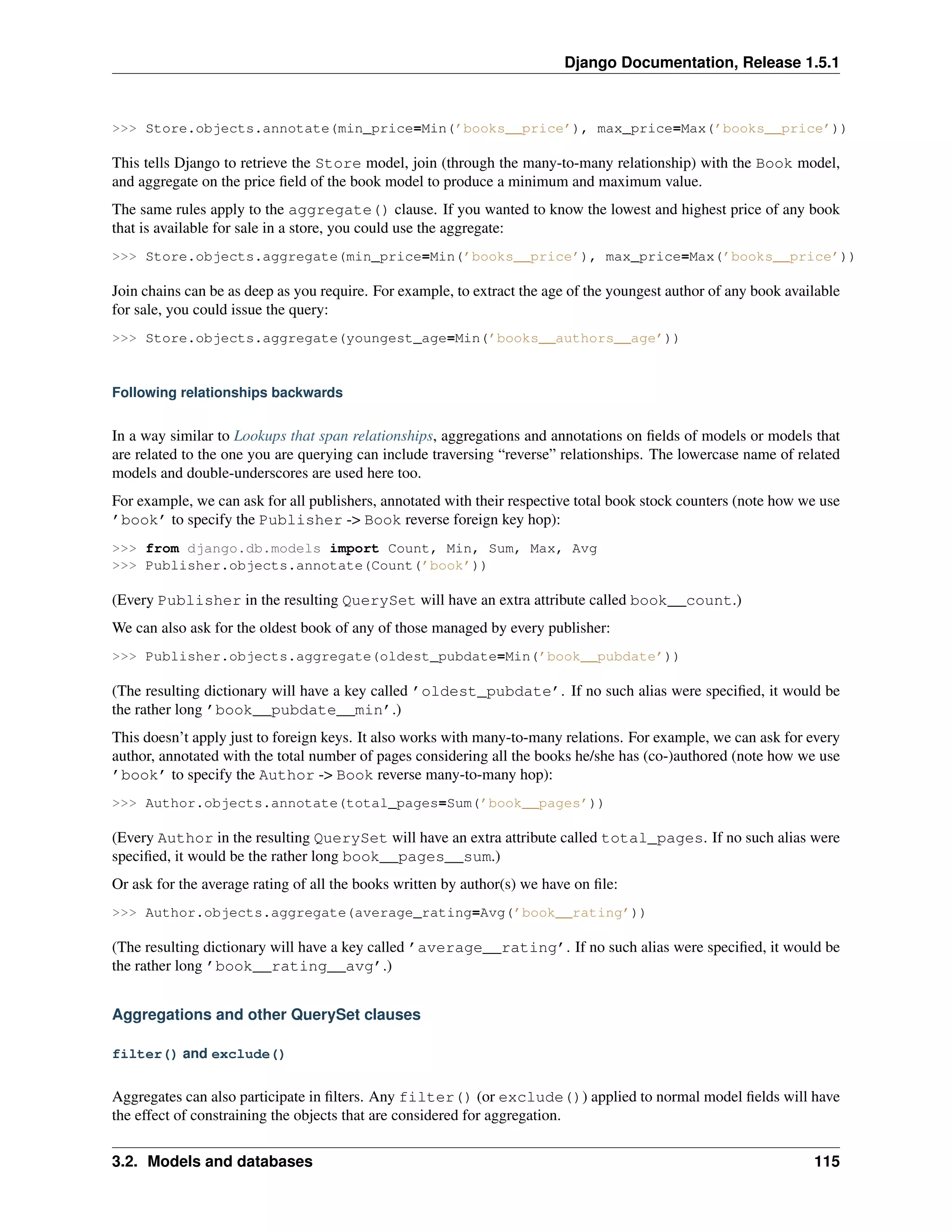 Django Documentation, Release 1.5.1 
>>> Store.objects.annotate(min_price=Min(’books__price’), max_price=Max(’books__price’)) 
This tells Django to retrieve the Store model, join (through the many-to-many relationship) with the Book model, 
and aggregate on the price field of the book model to produce a minimum and maximum value. 
The same rules apply to the aggregate() clause. If you wanted to know the lowest and highest price of any book 
that is available for sale in a store, you could use the aggregate: 
>>> Store.objects.aggregate(min_price=Min(’books__price’), max_price=Max(’books__price’)) 
Join chains can be as deep as you require. For example, to extract the age of the youngest author of any book available 
for sale, you could issue the query: 
>>> Store.objects.aggregate(youngest_age=Min(’books__authors__age’)) 
Following relationships backwards 
In a way similar to Lookups that span relationships, aggregations and annotations on fields of models or models that 
are related to the one you are querying can include traversing “reverse” relationships. The lowercase name of related 
models and double-underscores are used here too. 
For example, we can ask for all publishers, annotated with their respective total book stock counters (note how we use 
’book’ to specify the Publisher -> Book reverse foreign key hop): 
>>> from django.db.models import Count, Min, Sum, Max, Avg 
>>> Publisher.objects.annotate(Count(’book’)) 
(Every Publisher in the resulting QuerySet will have an extra attribute called book__count.) 
We can also ask for the oldest book of any of those managed by every publisher: 
>>> Publisher.objects.aggregate(oldest_pubdate=Min(’book__pubdate’)) 
(The resulting dictionary will have a key called ’oldest_pubdate’. If no such alias were specified, it would be 
the rather long ’book__pubdate__min’.) 
This doesn’t apply just to foreign keys. It also works with many-to-many relations. For example, we can ask for every 
author, annotated with the total number of pages considering all the books he/she has (co-)authored (note how we use 
’book’ to specify the Author -> Book reverse many-to-many hop): 
>>> Author.objects.annotate(total_pages=Sum(’book__pages’)) 
(Every Author in the resulting QuerySet will have an extra attribute called total_pages. If no such alias were 
specified, it would be the rather long book__pages__sum.) 
Or ask for the average rating of all the books written by author(s) we have on file: 
>>> Author.objects.aggregate(average_rating=Avg(’book__rating’)) 
(The resulting dictionary will have a key called ’average__rating’. If no such alias were specified, it would be 
the rather long ’book__rating__avg’.) 
Aggregations and other QuerySet clauses 
filter() and exclude() 
Aggregates can also participate in filters. Any filter() (or exclude()) applied to normal model fields will have 
the effect of constraining the objects that are considered for aggregation. 
3.2. Models and databases 115 
 