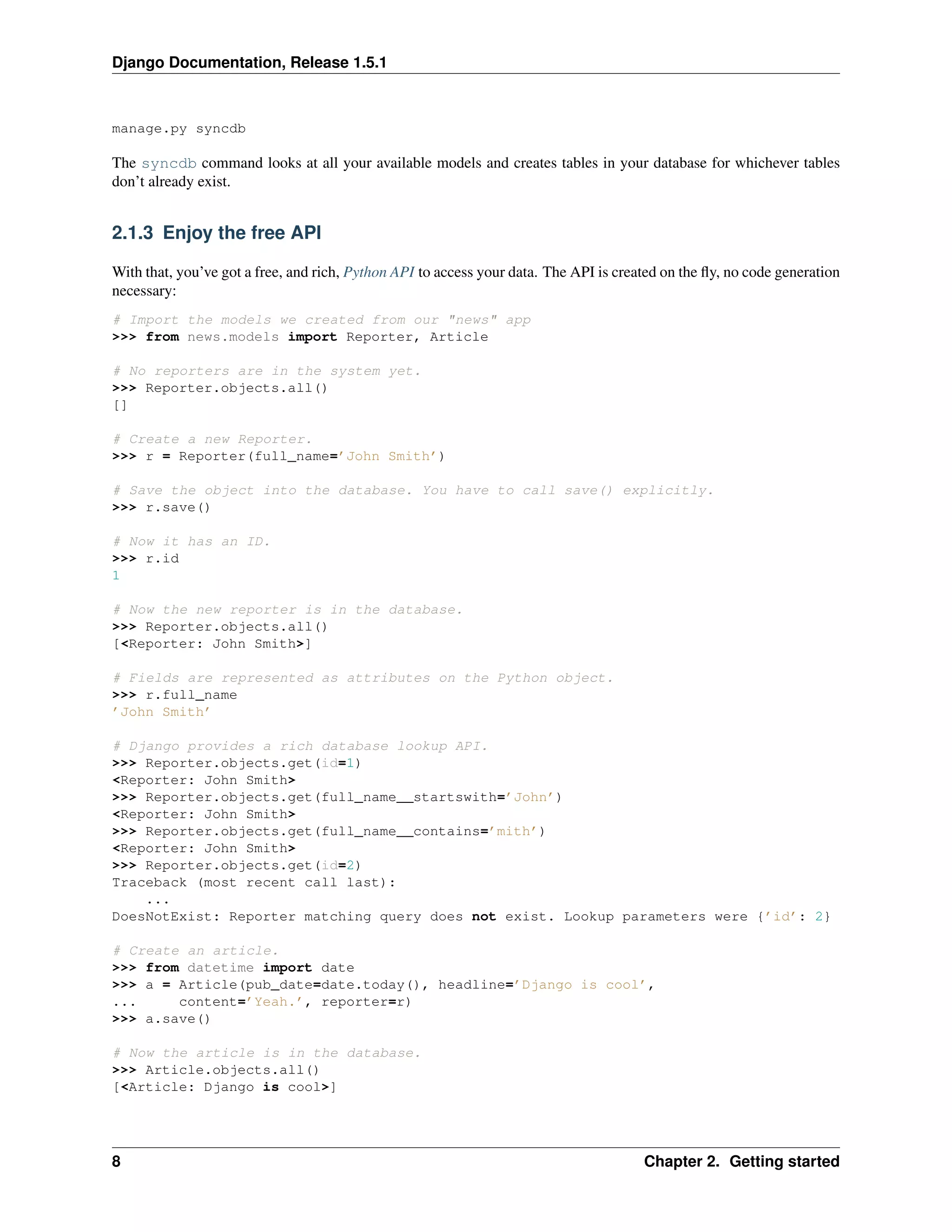 Django Documentation, Release 1.5.1 
manage.py syncdb 
The syncdb command looks at all your available models and creates tables in your database for whichever tables 
don’t already exist. 
2.1.3 Enjoy the free API 
With that, you’ve got a free, and rich, Python API to access your data. The API is created on the fly, no code generation 
necessary: 
# Import the models we created from our "news" app 
>>> from news.models import Reporter, Article 
# No reporters are in the system yet. 
>>> Reporter.objects.all() 
[] 
# Create a new Reporter. 
>>> r = Reporter(full_name=’John Smith’) 
# Save the object into the database. You have to call save() explicitly. 
>>> r.save() 
# Now it has an ID. 
>>> r.id 
1 
# Now the new reporter is in the database. 
>>> Reporter.objects.all() 
[<Reporter: John Smith>] 
# Fields are represented as attributes on the Python object. 
>>> r.full_name 
’John Smith’ 
# Django provides a rich database lookup API. 
>>> Reporter.objects.get(id=1) 
<Reporter: John Smith> 
>>> Reporter.objects.get(full_name__startswith=’John’) 
<Reporter: John Smith> 
>>> Reporter.objects.get(full_name__contains=’mith’) 
<Reporter: John Smith> 
>>> Reporter.objects.get(id=2) 
Traceback (most recent call last): 
... 
DoesNotExist: Reporter matching query does not exist. Lookup parameters were {’id’: 2} 
# Create an article. 
>>> from datetime import date 
>>> a = Article(pub_date=date.today(), headline=’Django is cool’, 
... content=’Yeah.’, reporter=r) 
>>> a.save() 
# Now the article is in the database. 
>>> Article.objects.all() 
[<Article: Django is cool>] 
8 Chapter 2. Getting started 
 