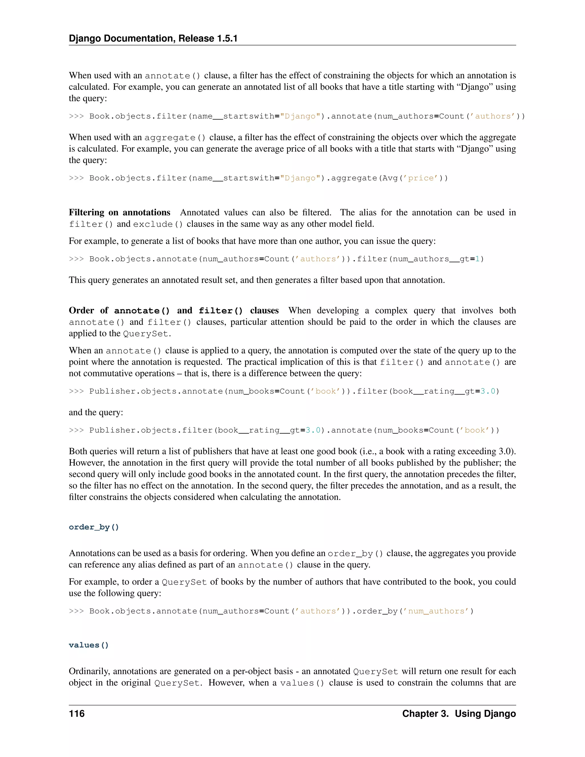 Django Documentation, Release 1.5.1 
When used with an annotate() clause, a filter has the effect of constraining the objects for which an annotation is 
calculated. For example, you can generate an annotated list of all books that have a title starting with “Django” using 
the query: 
>>> Book.objects.filter(name__startswith="Django").annotate(num_authors=Count(’authors’)) 
When used with an aggregate() clause, a filter has the effect of constraining the objects over which the aggregate 
is calculated. For example, you can generate the average price of all books with a title that starts with “Django” using 
the query: 
>>> Book.objects.filter(name__startswith="Django").aggregate(Avg(’price’)) 
Filtering on annotations Annotated values can also be filtered. The alias for the annotation can be used in 
filter() and exclude() clauses in the same way as any other model field. 
For example, to generate a list of books that have more than one author, you can issue the query: 
>>> Book.objects.annotate(num_authors=Count(’authors’)).filter(num_authors__gt=1) 
This query generates an annotated result set, and then generates a filter based upon that annotation. 
Order of annotate() and filter() clauses When developing a complex query that involves both 
annotate() and filter() clauses, particular attention should be paid to the order in which the clauses are 
applied to the QuerySet. 
When an annotate() clause is applied to a query, the annotation is computed over the state of the query up to the 
point where the annotation is requested. The practical implication of this is that filter() and annotate() are 
not commutative operations – that is, there is a difference between the query: 
>>> Publisher.objects.annotate(num_books=Count(’book’)).filter(book__rating__gt=3.0) 
and the query: 
>>> Publisher.objects.filter(book__rating__gt=3.0).annotate(num_books=Count(’book’)) 
Both queries will return a list of publishers that have at least one good book (i.e., a book with a rating exceeding 3.0). 
However, the annotation in the first query will provide the total number of all books published by the publisher; the 
second query will only include good books in the annotated count. In the first query, the annotation precedes the filter, 
so the filter has no effect on the annotation. In the second query, the filter precedes the annotation, and as a result, the 
filter constrains the objects considered when calculating the annotation. 
order_by() 
Annotations can be used as a basis for ordering. When you define an order_by() clause, the aggregates you provide 
can reference any alias defined as part of an annotate() clause in the query. 
For example, to order a QuerySet of books by the number of authors that have contributed to the book, you could 
use the following query: 
>>> Book.objects.annotate(num_authors=Count(’authors’)).order_by(’num_authors’) 
values() 
Ordinarily, annotations are generated on a per-object basis - an annotated QuerySet will return one result for each 
object in the original QuerySet. However, when a values() clause is used to constrain the columns that are 
116 Chapter 3. Using Django 
 