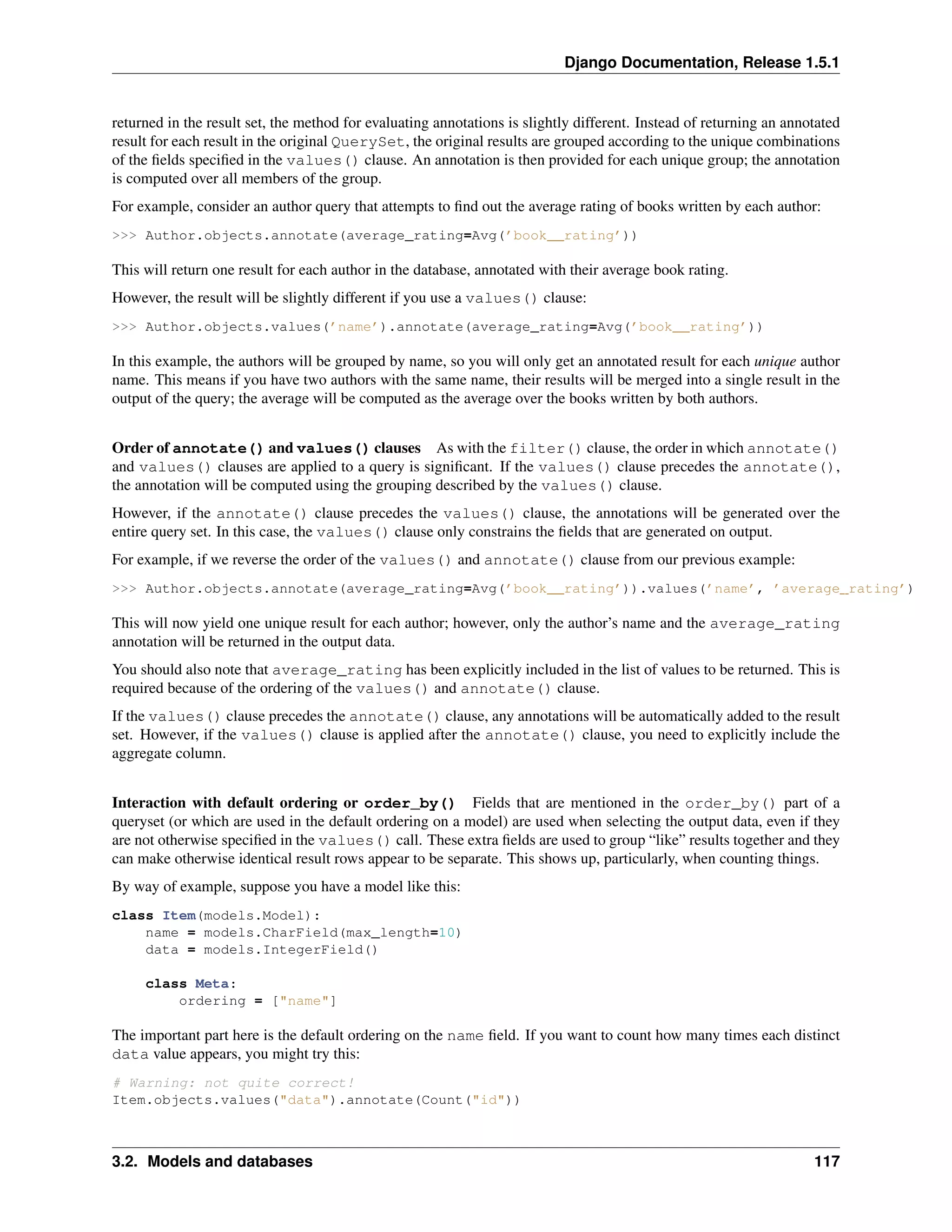 Django Documentation, Release 1.5.1 
returned in the result set, the method for evaluating annotations is slightly different. Instead of returning an annotated 
result for each result in the original QuerySet, the original results are grouped according to the unique combinations 
of the fields specified in the values() clause. An annotation is then provided for each unique group; the annotation 
is computed over all members of the group. 
For example, consider an author query that attempts to find out the average rating of books written by each author: 
>>> Author.objects.annotate(average_rating=Avg(’book__rating’)) 
This will return one result for each author in the database, annotated with their average book rating. 
However, the result will be slightly different if you use a values() clause: 
>>> Author.objects.values(’name’).annotate(average_rating=Avg(’book__rating’)) 
In this example, the authors will be grouped by name, so you will only get an annotated result for each unique author 
name. This means if you have two authors with the same name, their results will be merged into a single result in the 
output of the query; the average will be computed as the average over the books written by both authors. 
Order of annotate() and values() clauses As with the filter() clause, the order in which annotate() 
and values() clauses are applied to a query is significant. If the values() clause precedes the annotate(), 
the annotation will be computed using the grouping described by the values() clause. 
However, if the annotate() clause precedes the values() clause, the annotations will be generated over the 
entire query set. In this case, the values() clause only constrains the fields that are generated on output. 
For example, if we reverse the order of the values() and annotate() clause from our previous example: 
>>> Author.objects.annotate(average_rating=Avg(’book__rating’)).values(’name’, ’average_rating’) 
This will now yield one unique result for each author; however, only the author’s name and the average_rating 
annotation will be returned in the output data. 
You should also note that average_rating has been explicitly included in the list of values to be returned. This is 
required because of the ordering of the values() and annotate() clause. 
If the values() clause precedes the annotate() clause, any annotations will be automatically added to the result 
set. However, if the values() clause is applied after the annotate() clause, you need to explicitly include the 
aggregate column. 
Interaction with default ordering or order_by() Fields that are mentioned in the order_by() part of a 
queryset (or which are used in the default ordering on a model) are used when selecting the output data, even if they 
are not otherwise specified in the values() call. These extra fields are used to group “like” results together and they 
can make otherwise identical result rows appear to be separate. This shows up, particularly, when counting things. 
By way of example, suppose you have a model like this: 
class Item(models.Model): 
name = models.CharField(max_length=10) 
data = models.IntegerField() 
class Meta: 
ordering = ["name"] 
The important part here is the default ordering on the name field. If you want to count how many times each distinct 
data value appears, you might try this: 
# Warning: not quite correct! 
Item.objects.values("data").annotate(Count("id")) 
3.2. Models and databases 117 
 