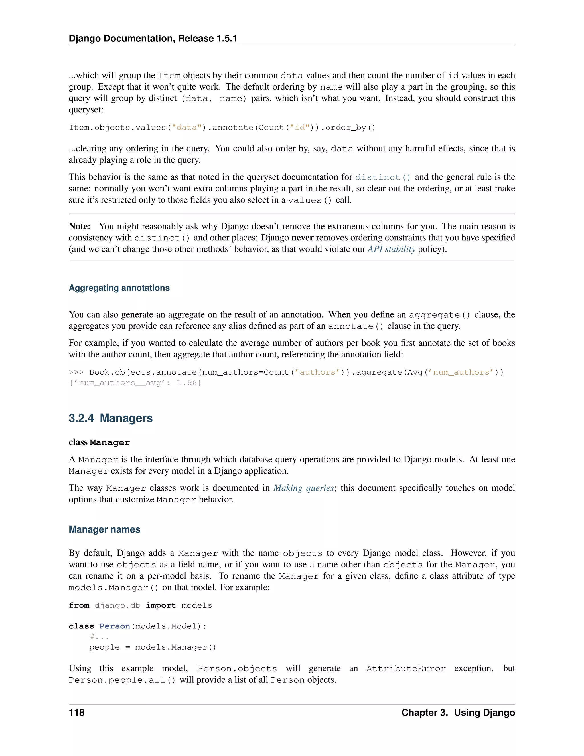 Django Documentation, Release 1.5.1 
...which will group the Item objects by their common data values and then count the number of id values in each 
group. Except that it won’t quite work. The default ordering by name will also play a part in the grouping, so this 
query will group by distinct (data, name) pairs, which isn’t what you want. Instead, you should construct this 
queryset: 
Item.objects.values("data").annotate(Count("id")).order_by() 
...clearing any ordering in the query. You could also order by, say, data without any harmful effects, since that is 
already playing a role in the query. 
This behavior is the same as that noted in the queryset documentation for distinct() and the general rule is the 
same: normally you won’t want extra columns playing a part in the result, so clear out the ordering, or at least make 
sure it’s restricted only to those fields you also select in a values() call. 
Note: You might reasonably ask why Django doesn’t remove the extraneous columns for you. The main reason is 
consistency with distinct() and other places: Django never removes ordering constraints that you have specified 
(and we can’t change those other methods’ behavior, as that would violate our API stability policy). 
Aggregating annotations 
You can also generate an aggregate on the result of an annotation. When you define an aggregate() clause, the 
aggregates you provide can reference any alias defined as part of an annotate() clause in the query. 
For example, if you wanted to calculate the average number of authors per book you first annotate the set of books 
with the author count, then aggregate that author count, referencing the annotation field: 
>>> Book.objects.annotate(num_authors=Count(’authors’)).aggregate(Avg(’num_authors’)) 
{’num_authors__avg’: 1.66} 
3.2.4 Managers 
class Manager 
A Manager is the interface through which database query operations are provided to Django models. At least one 
Manager exists for every model in a Django application. 
The way Manager classes work is documented in Making queries; this document specifically touches on model 
options that customize Manager behavior. 
Manager names 
By default, Django adds a Manager with the name objects to every Django model class. However, if you 
want to use objects as a field name, or if you want to use a name other than objects for the Manager, you 
can rename it on a per-model basis. To rename the Manager for a given class, define a class attribute of type 
models.Manager() on that model. For example: 
from django.db import models 
class Person(models.Model): 
#... 
people = models.Manager() 
Using this example model, Person.objects will generate an AttributeError exception, but 
Person.people.all() will provide a list of all Person objects. 
118 Chapter 3. Using Django 
 