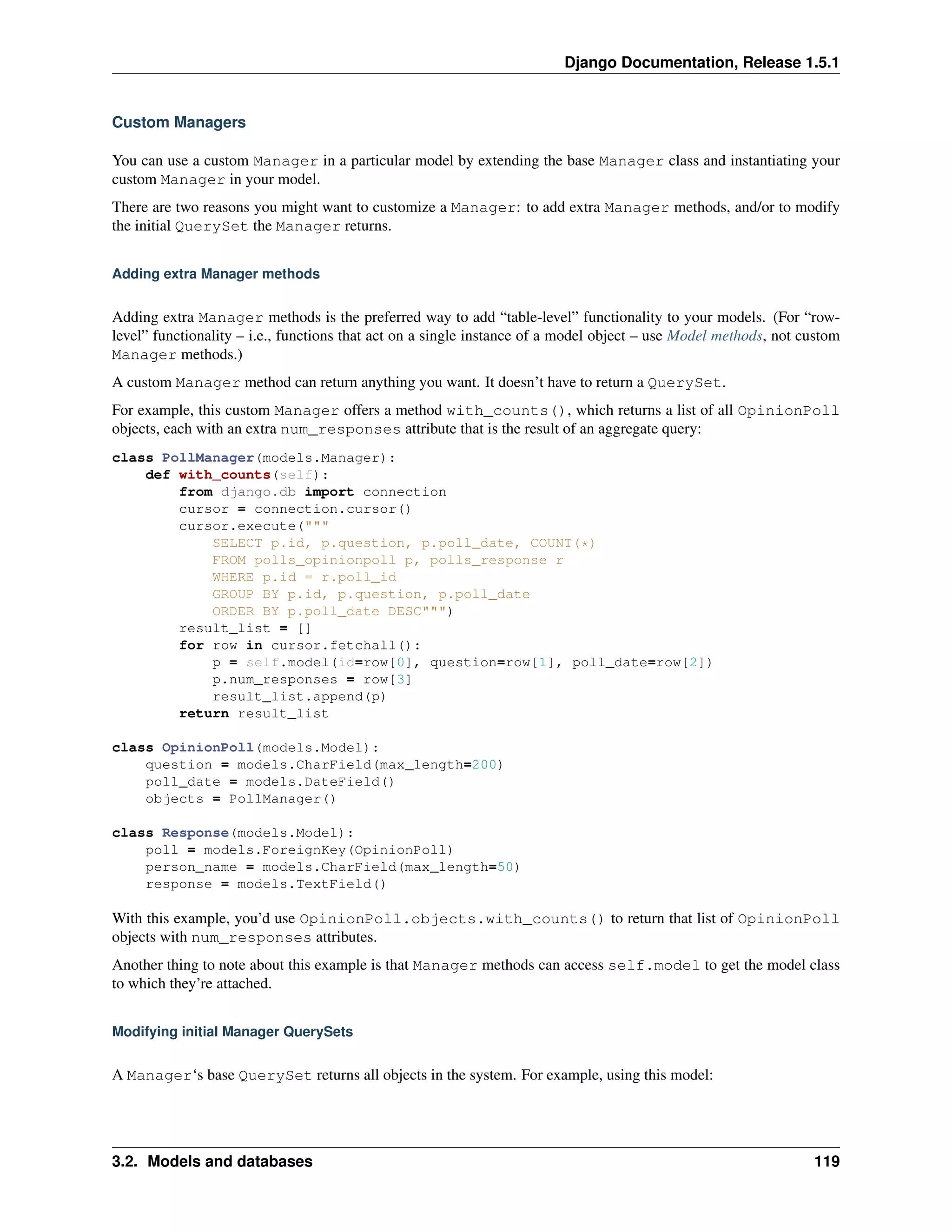 Django Documentation, Release 1.5.1 
Custom Managers 
You can use a custom Manager in a particular model by extending the base Manager class and instantiating your 
custom Manager in your model. 
There are two reasons you might want to customize a Manager: to add extra Manager methods, and/or to modify 
the initial QuerySet the Manager returns. 
Adding extra Manager methods 
Adding extra Manager methods is the preferred way to add “table-level” functionality to your models. (For “row-level” 
functionality – i.e., functions that act on a single instance of a model object – use Model methods, not custom 
Manager methods.) 
A custom Manager method can return anything you want. It doesn’t have to return a QuerySet. 
For example, this custom Manager offers a method with_counts(), which returns a list of all OpinionPoll 
objects, each with an extra num_responses attribute that is the result of an aggregate query: 
class PollManager(models.Manager): 
def with_counts(self): 
from django.db import connection 
cursor = connection.cursor() 
cursor.execute(""" 
SELECT p.id, p.question, p.poll_date, COUNT(*) 
FROM polls_opinionpoll p, polls_response r 
WHERE p.id = r.poll_id 
GROUP BY p.id, p.question, p.poll_date 
ORDER BY p.poll_date DESC""") 
result_list = [] 
for row in cursor.fetchall(): 
p = self.model(id=row[0], question=row[1], poll_date=row[2]) 
p.num_responses = row[3] 
result_list.append(p) 
return result_list 
class OpinionPoll(models.Model): 
question = models.CharField(max_length=200) 
poll_date = models.DateField() 
objects = PollManager() 
class Response(models.Model): 
poll = models.ForeignKey(OpinionPoll) 
person_name = models.CharField(max_length=50) 
response = models.TextField() 
With this example, you’d use OpinionPoll.objects.with_counts() to return that list of OpinionPoll 
objects with num_responses attributes. 
Another thing to note about this example is that Manager methods can access self.model to get the model class 
to which they’re attached. 
Modifying initial Manager QuerySets 
A Manager‘s base QuerySet returns all objects in the system. For example, using this model: 
3.2. Models and databases 119 
 
