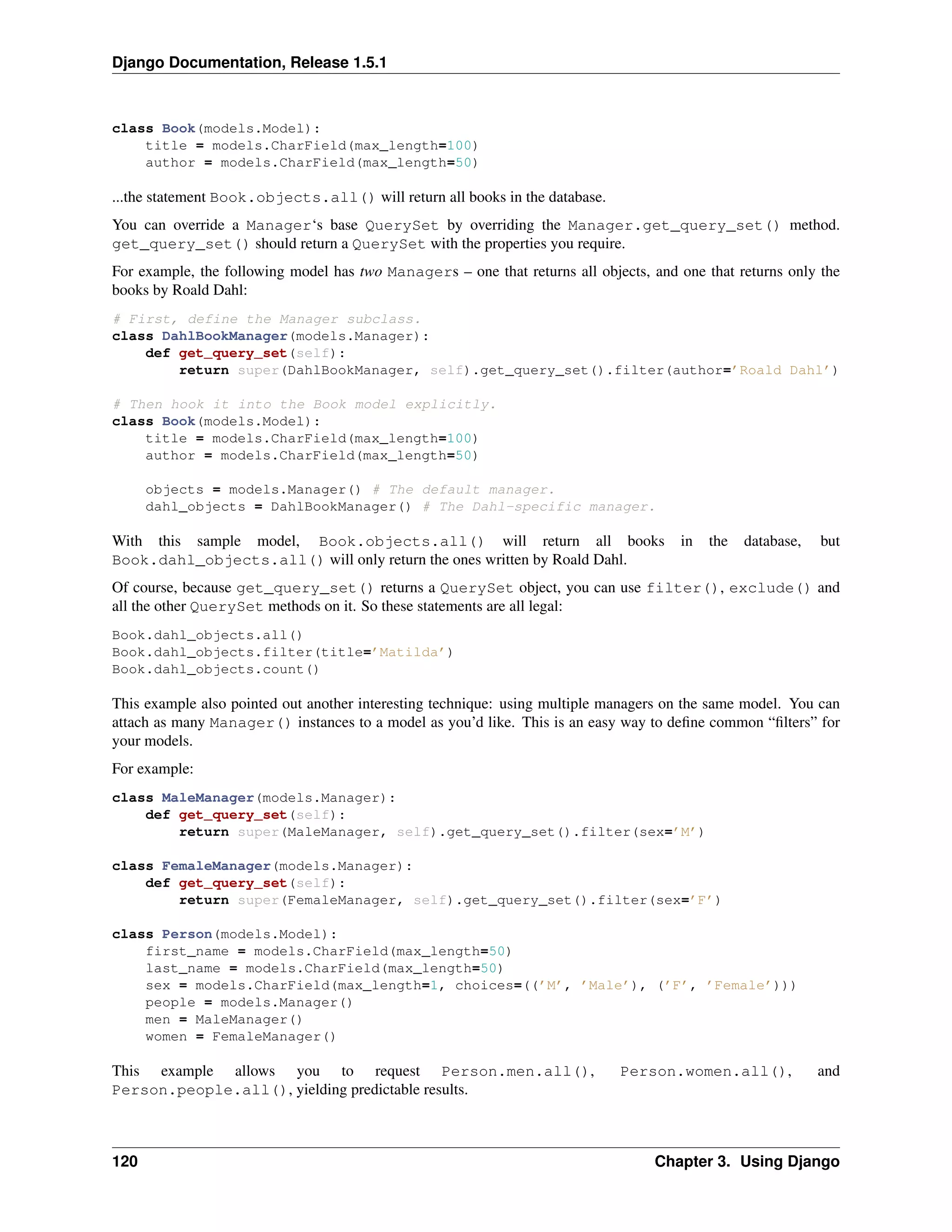 Django Documentation, Release 1.5.1 
class Book(models.Model): 
title = models.CharField(max_length=100) 
author = models.CharField(max_length=50) 
...the statement Book.objects.all() will return all books in the database. 
You can override a Manager‘s base QuerySet by overriding the Manager.get_query_set() method. 
get_query_set() should return a QuerySet with the properties you require. 
For example, the following model has two Managers – one that returns all objects, and one that returns only the 
books by Roald Dahl: 
# First, define the Manager subclass. 
class DahlBookManager(models.Manager): 
def get_query_set(self): 
return super(DahlBookManager, self).get_query_set().filter(author=’Roald Dahl’) 
# Then hook it into the Book model explicitly. 
class Book(models.Model): 
title = models.CharField(max_length=100) 
author = models.CharField(max_length=50) 
objects = models.Manager() # The default manager. 
dahl_objects = DahlBookManager() # The Dahl-specific manager. 
With this sample model, Book.objects.all() will return all books in the database, but 
Book.dahl_objects.all() will only return the ones written by Roald Dahl. 
Of course, because get_query_set() returns a QuerySet object, you can use filter(), exclude() and 
all the other QuerySet methods on it. So these statements are all legal: 
Book.dahl_objects.all() 
Book.dahl_objects.filter(title=’Matilda’) 
Book.dahl_objects.count() 
This example also pointed out another interesting technique: using multiple managers on the same model. You can 
attach as many Manager() instances to a model as you’d like. This is an easy way to define common “filters” for 
your models. 
For example: 
class MaleManager(models.Manager): 
def get_query_set(self): 
return super(MaleManager, self).get_query_set().filter(sex=’M’) 
class FemaleManager(models.Manager): 
def get_query_set(self): 
return super(FemaleManager, self).get_query_set().filter(sex=’F’) 
class Person(models.Model): 
first_name = models.CharField(max_length=50) 
last_name = models.CharField(max_length=50) 
sex = models.CharField(max_length=1, choices=((’M’, ’Male’), (’F’, ’Female’))) 
people = models.Manager() 
men = MaleManager() 
women = FemaleManager() 
This example allows you to request Person.men.all(), Person.women.all(), and 
Person.people.all(), yielding predictable results. 
120 Chapter 3. Using Django 
 