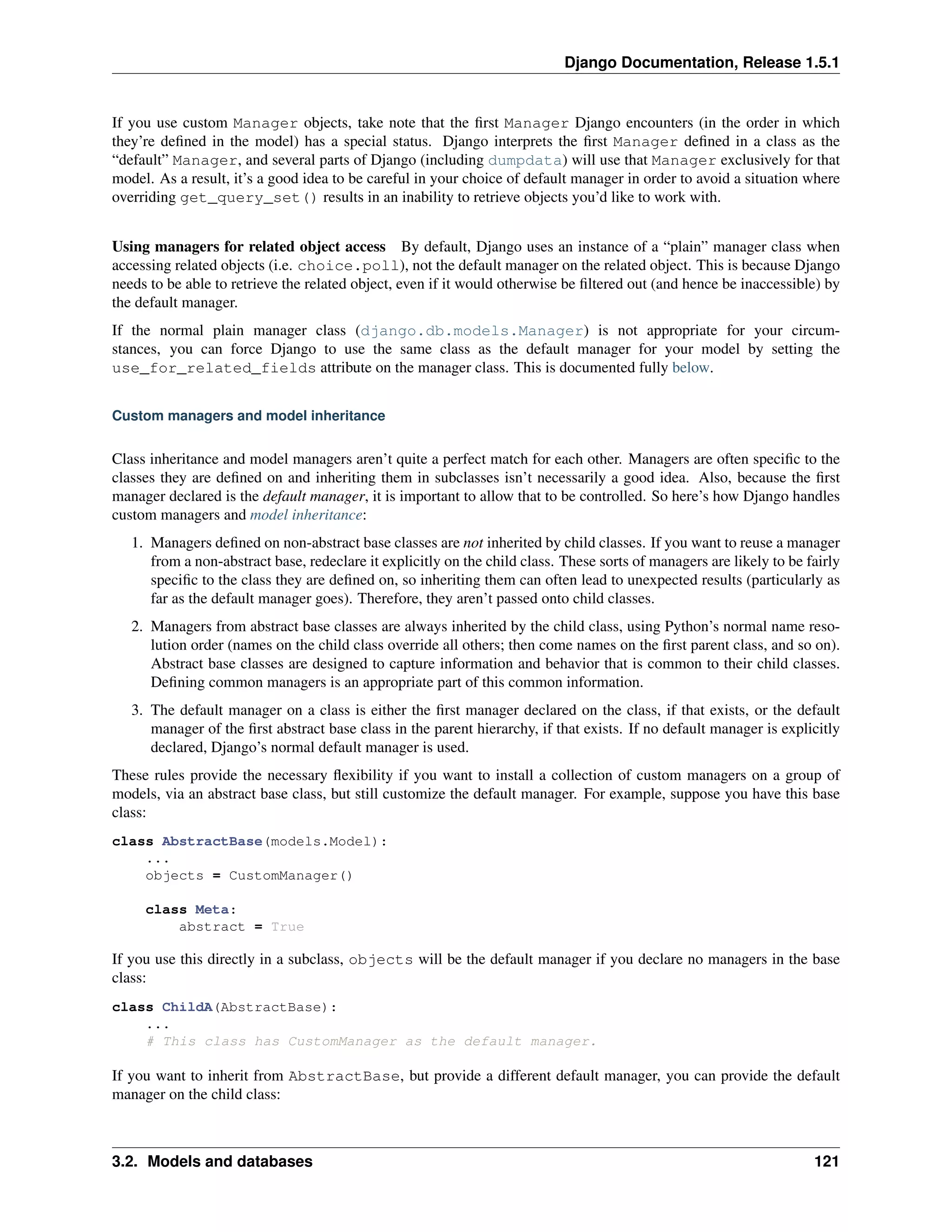 Django Documentation, Release 1.5.1 
If you use custom Manager objects, take note that the first Manager Django encounters (in the order in which 
they’re defined in the model) has a special status. Django interprets the first Manager defined in a class as the 
“default” Manager, and several parts of Django (including dumpdata) will use that Manager exclusively for that 
model. As a result, it’s a good idea to be careful in your choice of default manager in order to avoid a situation where 
overriding get_query_set() results in an inability to retrieve objects you’d like to work with. 
Using managers for related object access By default, Django uses an instance of a “plain” manager class when 
accessing related objects (i.e. choice.poll), not the default manager on the related object. This is because Django 
needs to be able to retrieve the related object, even if it would otherwise be filtered out (and hence be inaccessible) by 
the default manager. 
If the normal plain manager class (django.db.models.Manager) is not appropriate for your circum-stances, 
you can force Django to use the same class as the default manager for your model by setting the 
use_for_related_fields attribute on the manager class. This is documented fully below. 
Custom managers and model inheritance 
Class inheritance and model managers aren’t quite a perfect match for each other. Managers are often specific to the 
classes they are defined on and inheriting them in subclasses isn’t necessarily a good idea. Also, because the first 
manager declared is the default manager, it is important to allow that to be controlled. So here’s how Django handles 
custom managers and model inheritance: 
1. Managers defined on non-abstract base classes are not inherited by child classes. If you want to reuse a manager 
from a non-abstract base, redeclare it explicitly on the child class. These sorts of managers are likely to be fairly 
specific to the class they are defined on, so inheriting them can often lead to unexpected results (particularly as 
far as the default manager goes). Therefore, they aren’t passed onto child classes. 
2. Managers from abstract base classes are always inherited by the child class, using Python’s normal name reso-lution 
order (names on the child class override all others; then come names on the first parent class, and so on). 
Abstract base classes are designed to capture information and behavior that is common to their child classes. 
Defining common managers is an appropriate part of this common information. 
3. The default manager on a class is either the first manager declared on the class, if that exists, or the default 
manager of the first abstract base class in the parent hierarchy, if that exists. If no default manager is explicitly 
declared, Django’s normal default manager is used. 
These rules provide the necessary flexibility if you want to install a collection of custom managers on a group of 
models, via an abstract base class, but still customize the default manager. For example, suppose you have this base 
class: 
class AbstractBase(models.Model): 
... 
objects = CustomManager() 
class Meta: 
abstract = True 
If you use this directly in a subclass, objects will be the default manager if you declare no managers in the base 
class: 
class ChildA(AbstractBase): 
... 
# This class has CustomManager as the default manager. 
If you want to inherit from AbstractBase, but provide a different default manager, you can provide the default 
manager on the child class: 
3.2. Models and databases 121 
 