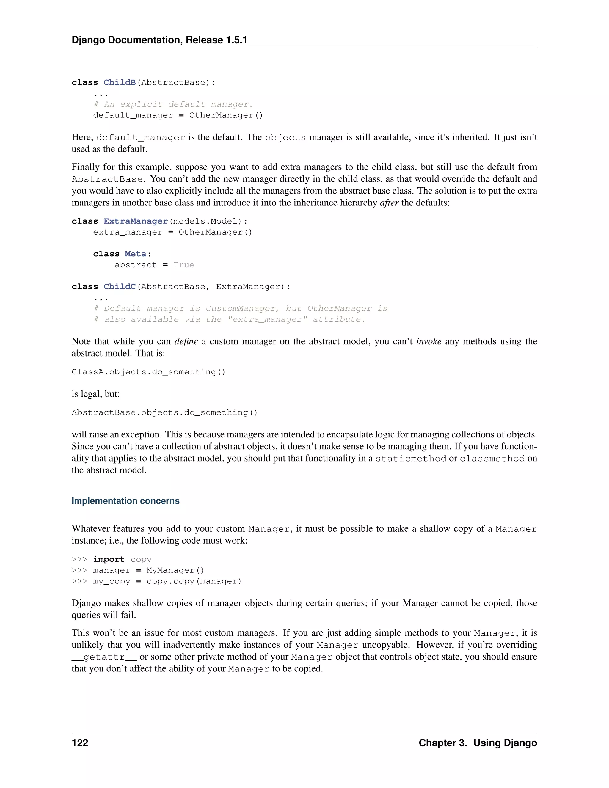 Django Documentation, Release 1.5.1 
class ChildB(AbstractBase): 
... 
# An explicit default manager. 
default_manager = OtherManager() 
Here, default_manager is the default. The objects manager is still available, since it’s inherited. It just isn’t 
used as the default. 
Finally for this example, suppose you want to add extra managers to the child class, but still use the default from 
AbstractBase. You can’t add the new manager directly in the child class, as that would override the default and 
you would have to also explicitly include all the managers from the abstract base class. The solution is to put the extra 
managers in another base class and introduce it into the inheritance hierarchy after the defaults: 
class ExtraManager(models.Model): 
extra_manager = OtherManager() 
class Meta: 
abstract = True 
class ChildC(AbstractBase, ExtraManager): 
... 
# Default manager is CustomManager, but OtherManager is 
# also available via the "extra_manager" attribute. 
Note that while you can define a custom manager on the abstract model, you can’t invoke any methods using the 
abstract model. That is: 
ClassA.objects.do_something() 
is legal, but: 
AbstractBase.objects.do_something() 
will raise an exception. This is because managers are intended to encapsulate logic for managing collections of objects. 
Since you can’t have a collection of abstract objects, it doesn’t make sense to be managing them. If you have function-ality 
that applies to the abstract model, you should put that functionality in a staticmethod or classmethod on 
the abstract model. 
Implementation concerns 
Whatever features you add to your custom Manager, it must be possible to make a shallow copy of a Manager 
instance; i.e., the following code must work: 
>>> import copy 
>>> manager = MyManager() 
>>> my_copy = copy.copy(manager) 
Django makes shallow copies of manager objects during certain queries; if your Manager cannot be copied, those 
queries will fail. 
This won’t be an issue for most custom managers. If you are just adding simple methods to your Manager, it is 
unlikely that you will inadvertently make instances of your Manager uncopyable. However, if you’re overriding 
__getattr__ or some other private method of your Manager object that controls object state, you should ensure 
that you don’t affect the ability of your Manager to be copied. 
122 Chapter 3. Using Django 
 