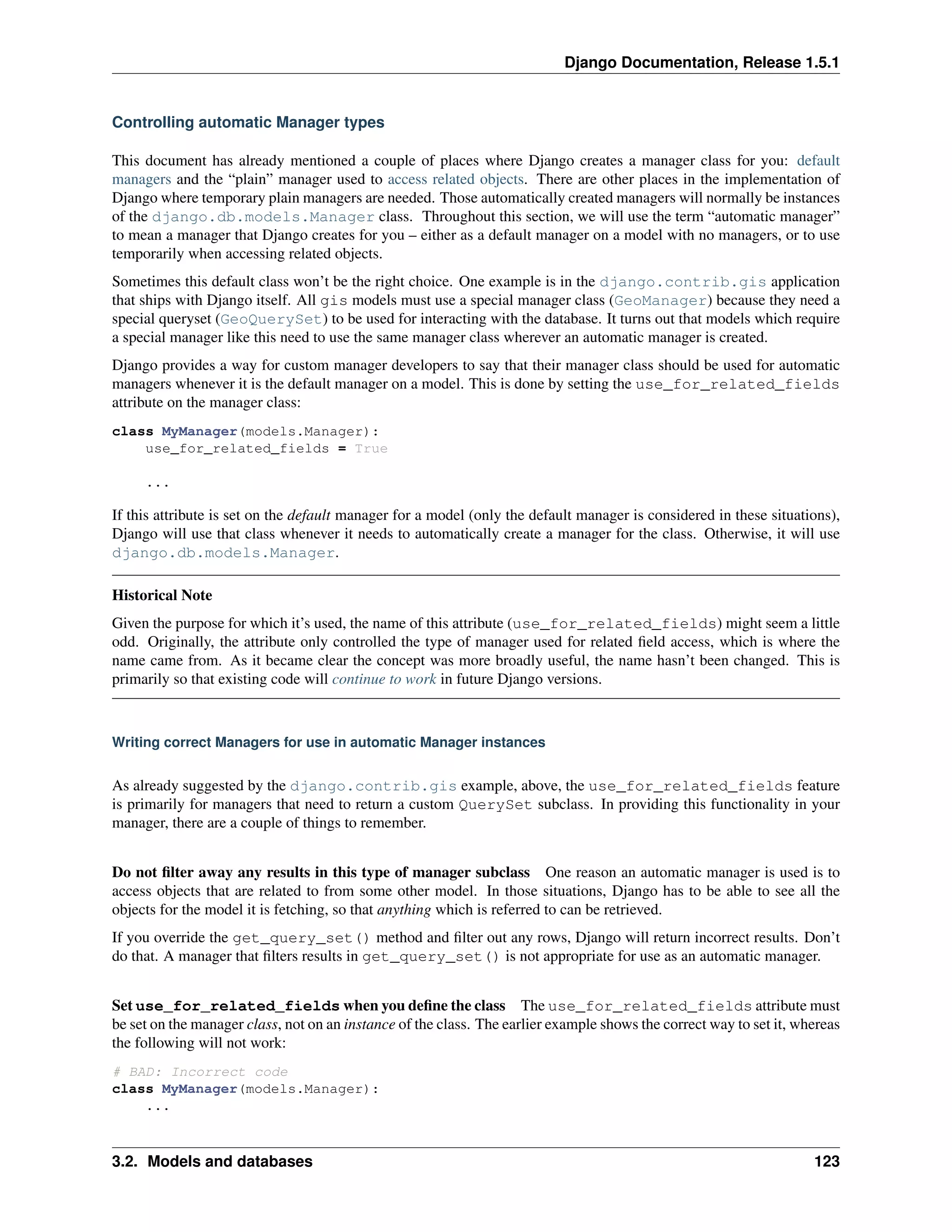 Django Documentation, Release 1.5.1 
Controlling automatic Manager types 
This document has already mentioned a couple of places where Django creates a manager class for you: default 
managers and the “plain” manager used to access related objects. There are other places in the implementation of 
Django where temporary plain managers are needed. Those automatically created managers will normally be instances 
of the django.db.models.Manager class. Throughout this section, we will use the term “automatic manager” 
to mean a manager that Django creates for you – either as a default manager on a model with no managers, or to use 
temporarily when accessing related objects. 
Sometimes this default class won’t be the right choice. One example is in the django.contrib.gis application 
that ships with Django itself. All gis models must use a special manager class (GeoManager) because they need a 
special queryset (GeoQuerySet) to be used for interacting with the database. It turns out that models which require 
a special manager like this need to use the same manager class wherever an automatic manager is created. 
Django provides a way for custom manager developers to say that their manager class should be used for automatic 
managers whenever it is the default manager on a model. This is done by setting the use_for_related_fields 
attribute on the manager class: 
class MyManager(models.Manager): 
use_for_related_fields = True 
... 
If this attribute is set on the default manager for a model (only the default manager is considered in these situations), 
Django will use that class whenever it needs to automatically create a manager for the class. Otherwise, it will use 
django.db.models.Manager. 
Historical Note 
Given the purpose for which it’s used, the name of this attribute (use_for_related_fields) might seem a little 
odd. Originally, the attribute only controlled the type of manager used for related field access, which is where the 
name came from. As it became clear the concept was more broadly useful, the name hasn’t been changed. This is 
primarily so that existing code will continue to work in future Django versions. 
Writing correct Managers for use in automatic Manager instances 
As already suggested by the django.contrib.gis example, above, the use_for_related_fields feature 
is primarily for managers that need to return a custom QuerySet subclass. In providing this functionality in your 
manager, there are a couple of things to remember. 
Do not filter away any results in this type of manager subclass One reason an automatic manager is used is to 
access objects that are related to from some other model. In those situations, Django has to be able to see all the 
objects for the model it is fetching, so that anything which is referred to can be retrieved. 
If you override the get_query_set() method and filter out any rows, Django will return incorrect results. Don’t 
do that. A manager that filters results in get_query_set() is not appropriate for use as an automatic manager. 
Set use_for_related_fields when you define the class The use_for_related_fields attribute must 
be set on the manager class, not on an instance of the class. The earlier example shows the correct way to set it, whereas 
the following will not work: 
# BAD: Incorrect code 
class MyManager(models.Manager): 
... 
3.2. Models and databases 123 
 